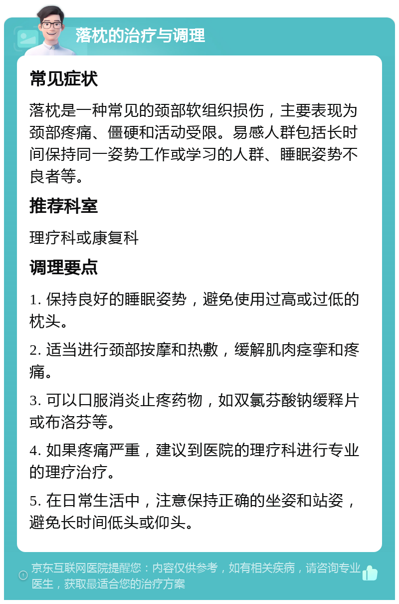 落枕的治疗与调理 常见症状 落枕是一种常见的颈部软组织损伤，主要表现为颈部疼痛、僵硬和活动受限。易感人群包括长时间保持同一姿势工作或学习的人群、睡眠姿势不良者等。 推荐科室 理疗科或康复科 调理要点 1. 保持良好的睡眠姿势，避免使用过高或过低的枕头。 2. 适当进行颈部按摩和热敷，缓解肌肉痉挛和疼痛。 3. 可以口服消炎止疼药物，如双氯芬酸钠缓释片或布洛芬等。 4. 如果疼痛严重，建议到医院的理疗科进行专业的理疗治疗。 5. 在日常生活中，注意保持正确的坐姿和站姿，避免长时间低头或仰头。