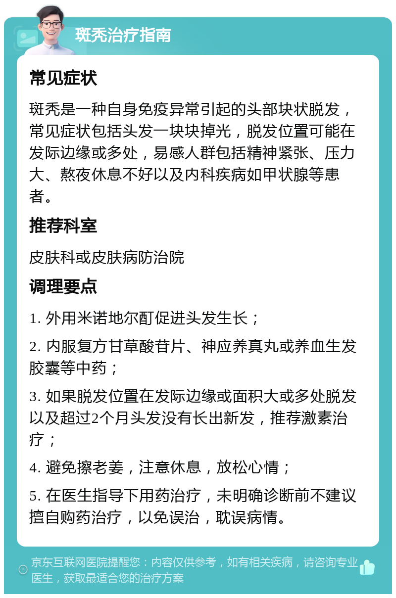 斑秃治疗指南 常见症状 斑秃是一种自身免疫异常引起的头部块状脱发，常见症状包括头发一块块掉光，脱发位置可能在发际边缘或多处，易感人群包括精神紧张、压力大、熬夜休息不好以及内科疾病如甲状腺等患者。 推荐科室 皮肤科或皮肤病防治院 调理要点 1. 外用米诺地尔酊促进头发生长； 2. 内服复方甘草酸苷片、神应养真丸或养血生发胶囊等中药； 3. 如果脱发位置在发际边缘或面积大或多处脱发以及超过2个月头发没有长出新发，推荐激素治疗； 4. 避免擦老姜，注意休息，放松心情； 5. 在医生指导下用药治疗，未明确诊断前不建议擅自购药治疗，以免误治，耽误病情。