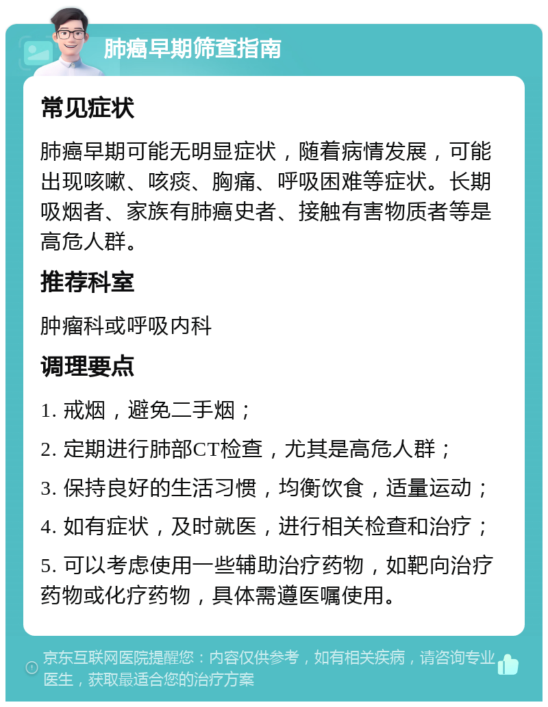 肺癌早期筛查指南 常见症状 肺癌早期可能无明显症状，随着病情发展，可能出现咳嗽、咳痰、胸痛、呼吸困难等症状。长期吸烟者、家族有肺癌史者、接触有害物质者等是高危人群。 推荐科室 肿瘤科或呼吸内科 调理要点 1. 戒烟，避免二手烟； 2. 定期进行肺部CT检查，尤其是高危人群； 3. 保持良好的生活习惯，均衡饮食，适量运动； 4. 如有症状，及时就医，进行相关检查和治疗； 5. 可以考虑使用一些辅助治疗药物，如靶向治疗药物或化疗药物，具体需遵医嘱使用。