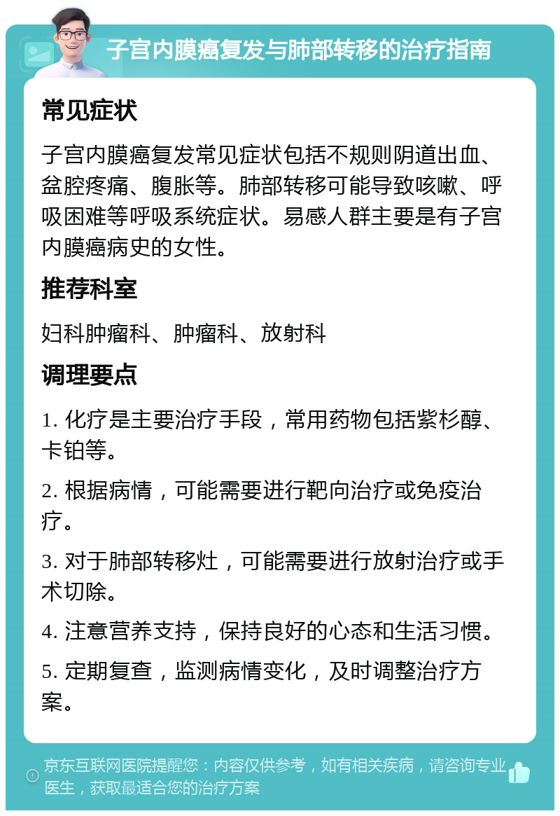 子宫内膜癌复发与肺部转移的治疗指南 常见症状 子宫内膜癌复发常见症状包括不规则阴道出血、盆腔疼痛、腹胀等。肺部转移可能导致咳嗽、呼吸困难等呼吸系统症状。易感人群主要是有子宫内膜癌病史的女性。 推荐科室 妇科肿瘤科、肿瘤科、放射科 调理要点 1. 化疗是主要治疗手段，常用药物包括紫杉醇、卡铂等。 2. 根据病情，可能需要进行靶向治疗或免疫治疗。 3. 对于肺部转移灶，可能需要进行放射治疗或手术切除。 4. 注意营养支持，保持良好的心态和生活习惯。 5. 定期复查，监测病情变化，及时调整治疗方案。