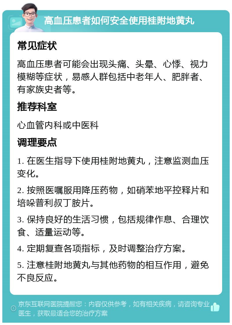 高血压患者如何安全使用桂附地黄丸 常见症状 高血压患者可能会出现头痛、头晕、心悸、视力模糊等症状，易感人群包括中老年人、肥胖者、有家族史者等。 推荐科室 心血管内科或中医科 调理要点 1. 在医生指导下使用桂附地黄丸，注意监测血压变化。 2. 按照医嘱服用降压药物，如硝苯地平控释片和培哚普利叔丁胺片。 3. 保持良好的生活习惯，包括规律作息、合理饮食、适量运动等。 4. 定期复查各项指标，及时调整治疗方案。 5. 注意桂附地黄丸与其他药物的相互作用，避免不良反应。