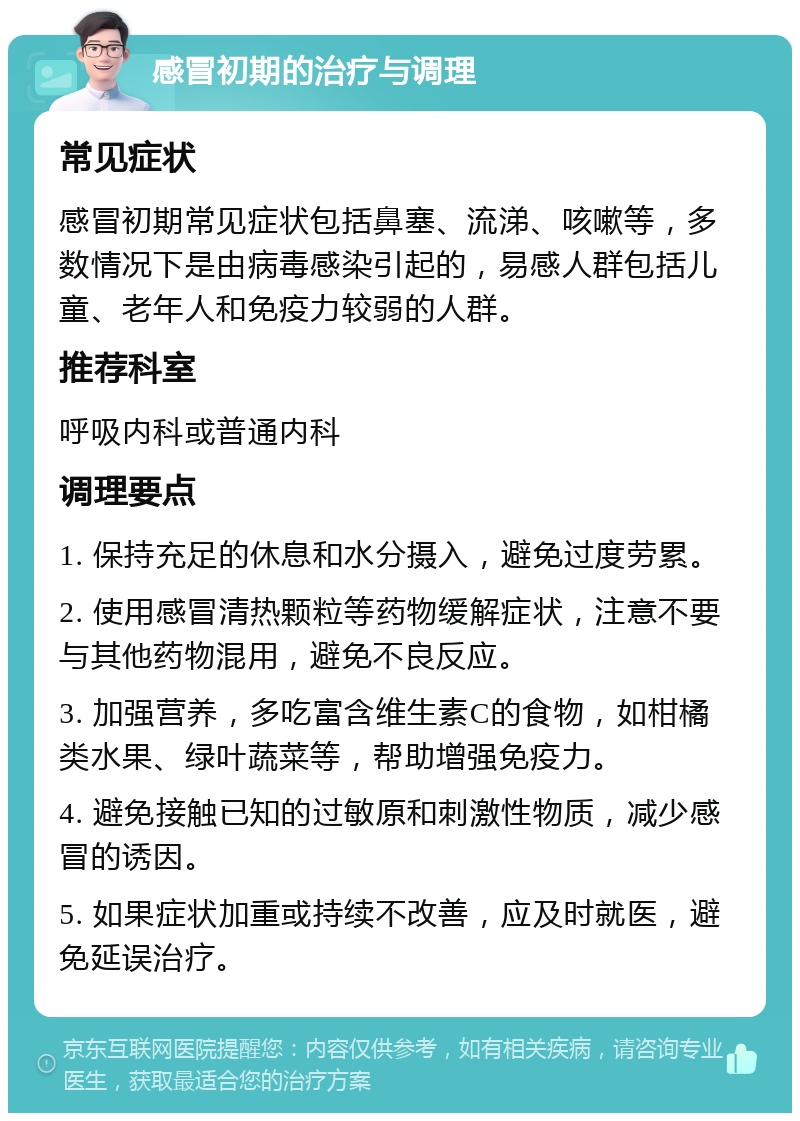 感冒初期的治疗与调理 常见症状 感冒初期常见症状包括鼻塞、流涕、咳嗽等，多数情况下是由病毒感染引起的，易感人群包括儿童、老年人和免疫力较弱的人群。 推荐科室 呼吸内科或普通内科 调理要点 1. 保持充足的休息和水分摄入，避免过度劳累。 2. 使用感冒清热颗粒等药物缓解症状，注意不要与其他药物混用，避免不良反应。 3. 加强营养，多吃富含维生素C的食物，如柑橘类水果、绿叶蔬菜等，帮助增强免疫力。 4. 避免接触已知的过敏原和刺激性物质，减少感冒的诱因。 5. 如果症状加重或持续不改善，应及时就医，避免延误治疗。