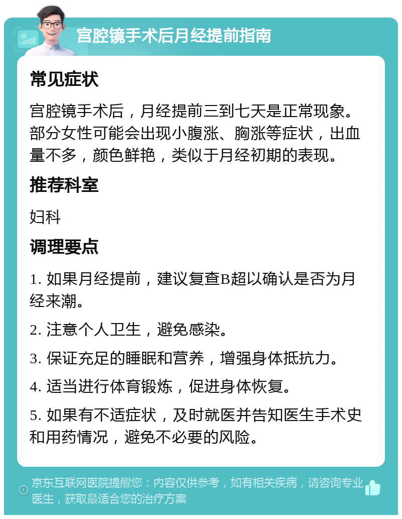 宫腔镜手术后月经提前指南 常见症状 宫腔镜手术后，月经提前三到七天是正常现象。部分女性可能会出现小腹涨、胸涨等症状，出血量不多，颜色鲜艳，类似于月经初期的表现。 推荐科室 妇科 调理要点 1. 如果月经提前，建议复查B超以确认是否为月经来潮。 2. 注意个人卫生，避免感染。 3. 保证充足的睡眠和营养，增强身体抵抗力。 4. 适当进行体育锻炼，促进身体恢复。 5. 如果有不适症状，及时就医并告知医生手术史和用药情况，避免不必要的风险。