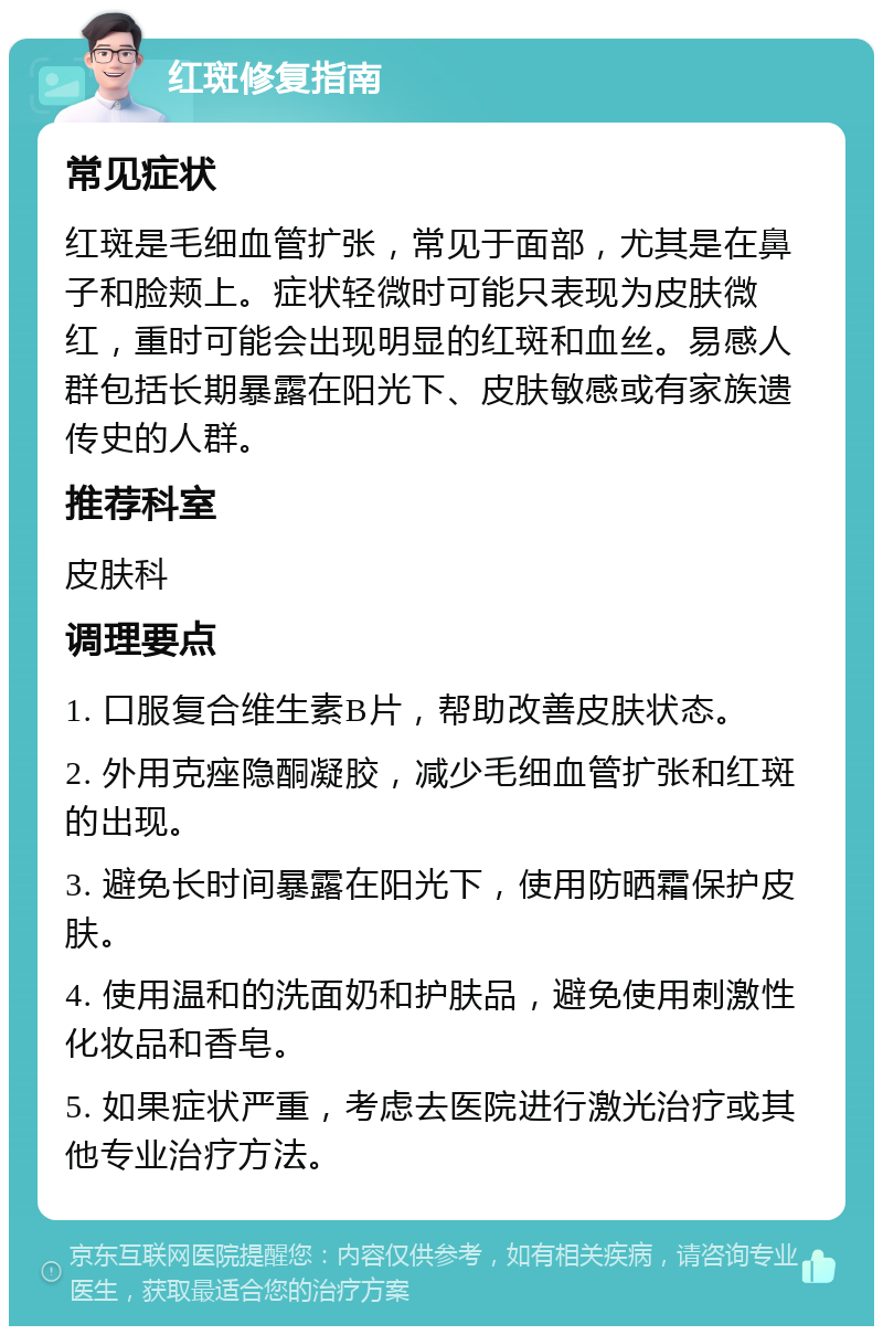 红斑修复指南 常见症状 红斑是毛细血管扩张，常见于面部，尤其是在鼻子和脸颊上。症状轻微时可能只表现为皮肤微红，重时可能会出现明显的红斑和血丝。易感人群包括长期暴露在阳光下、皮肤敏感或有家族遗传史的人群。 推荐科室 皮肤科 调理要点 1. 口服复合维生素B片，帮助改善皮肤状态。 2. 外用克痤隐酮凝胶，减少毛细血管扩张和红斑的出现。 3. 避免长时间暴露在阳光下，使用防晒霜保护皮肤。 4. 使用温和的洗面奶和护肤品，避免使用刺激性化妆品和香皂。 5. 如果症状严重，考虑去医院进行激光治疗或其他专业治疗方法。