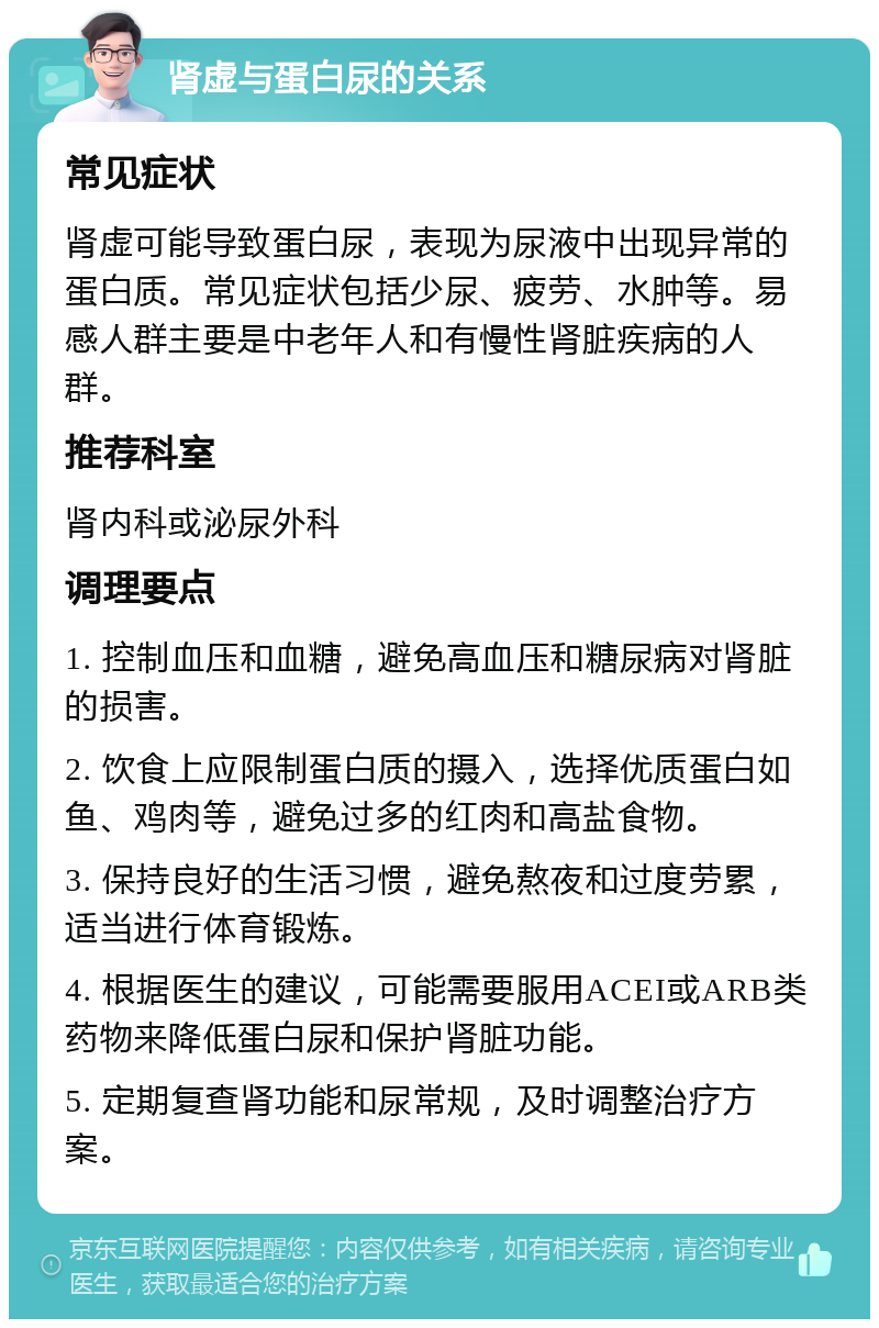 肾虚与蛋白尿的关系 常见症状 肾虚可能导致蛋白尿，表现为尿液中出现异常的蛋白质。常见症状包括少尿、疲劳、水肿等。易感人群主要是中老年人和有慢性肾脏疾病的人群。 推荐科室 肾内科或泌尿外科 调理要点 1. 控制血压和血糖，避免高血压和糖尿病对肾脏的损害。 2. 饮食上应限制蛋白质的摄入，选择优质蛋白如鱼、鸡肉等，避免过多的红肉和高盐食物。 3. 保持良好的生活习惯，避免熬夜和过度劳累，适当进行体育锻炼。 4. 根据医生的建议，可能需要服用ACEI或ARB类药物来降低蛋白尿和保护肾脏功能。 5. 定期复查肾功能和尿常规，及时调整治疗方案。