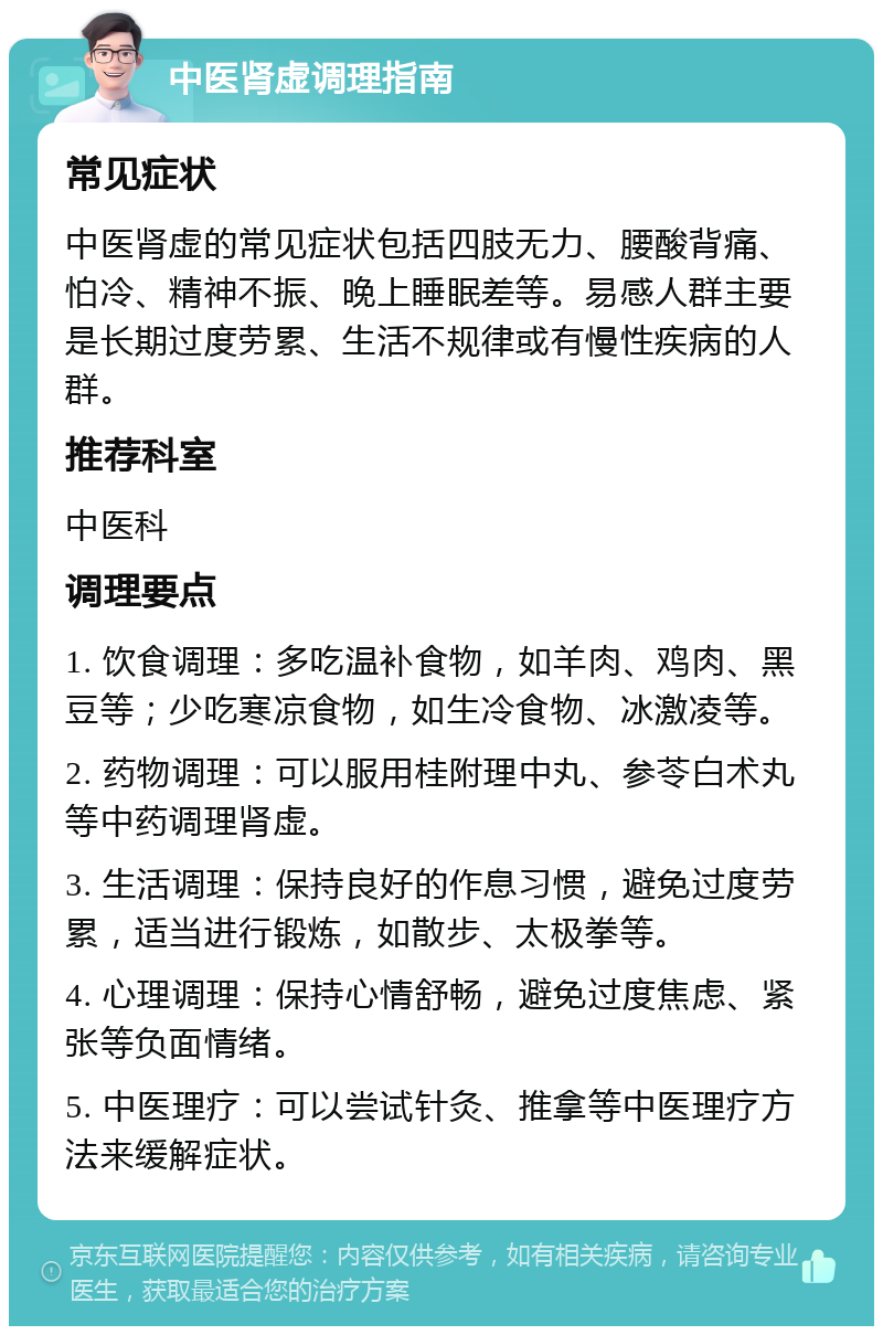 中医肾虚调理指南 常见症状 中医肾虚的常见症状包括四肢无力、腰酸背痛、怕冷、精神不振、晚上睡眠差等。易感人群主要是长期过度劳累、生活不规律或有慢性疾病的人群。 推荐科室 中医科 调理要点 1. 饮食调理：多吃温补食物，如羊肉、鸡肉、黑豆等；少吃寒凉食物，如生冷食物、冰激凌等。 2. 药物调理：可以服用桂附理中丸、参苓白术丸等中药调理肾虚。 3. 生活调理：保持良好的作息习惯，避免过度劳累，适当进行锻炼，如散步、太极拳等。 4. 心理调理：保持心情舒畅，避免过度焦虑、紧张等负面情绪。 5. 中医理疗：可以尝试针灸、推拿等中医理疗方法来缓解症状。