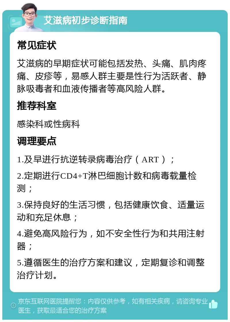 艾滋病初步诊断指南 常见症状 艾滋病的早期症状可能包括发热、头痛、肌肉疼痛、皮疹等，易感人群主要是性行为活跃者、静脉吸毒者和血液传播者等高风险人群。 推荐科室 感染科或性病科 调理要点 1.及早进行抗逆转录病毒治疗（ART）； 2.定期进行CD4+T淋巴细胞计数和病毒载量检测； 3.保持良好的生活习惯，包括健康饮食、适量运动和充足休息； 4.避免高风险行为，如不安全性行为和共用注射器； 5.遵循医生的治疗方案和建议，定期复诊和调整治疗计划。