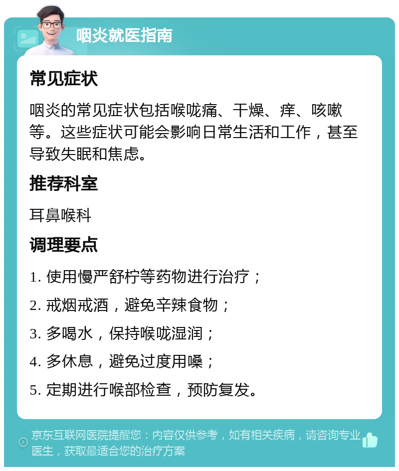 咽炎就医指南 常见症状 咽炎的常见症状包括喉咙痛、干燥、痒、咳嗽等。这些症状可能会影响日常生活和工作，甚至导致失眠和焦虑。 推荐科室 耳鼻喉科 调理要点 1. 使用慢严舒柠等药物进行治疗； 2. 戒烟戒酒，避免辛辣食物； 3. 多喝水，保持喉咙湿润； 4. 多休息，避免过度用嗓； 5. 定期进行喉部检查，预防复发。