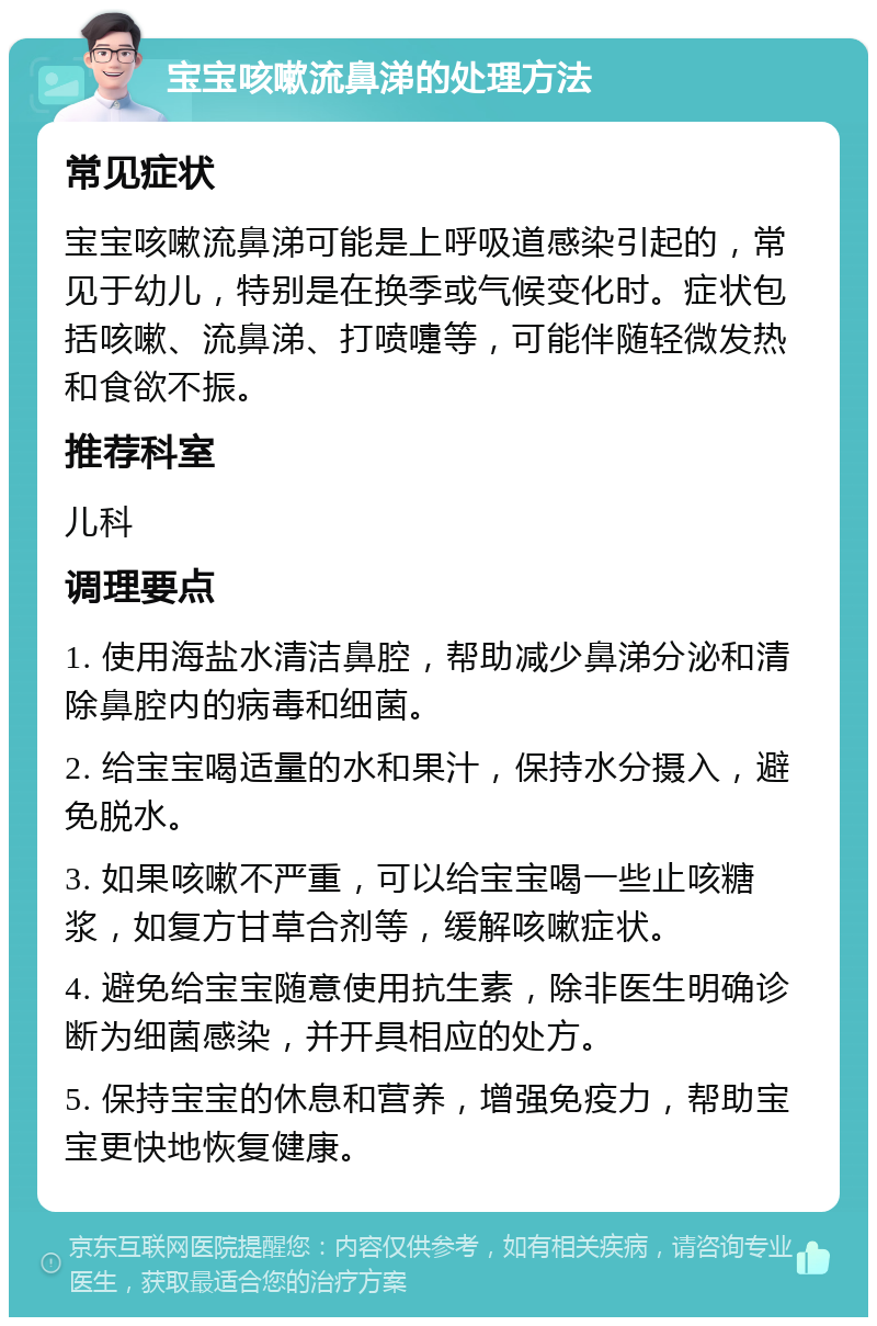 宝宝咳嗽流鼻涕的处理方法 常见症状 宝宝咳嗽流鼻涕可能是上呼吸道感染引起的，常见于幼儿，特别是在换季或气候变化时。症状包括咳嗽、流鼻涕、打喷嚏等，可能伴随轻微发热和食欲不振。 推荐科室 儿科 调理要点 1. 使用海盐水清洁鼻腔，帮助减少鼻涕分泌和清除鼻腔内的病毒和细菌。 2. 给宝宝喝适量的水和果汁，保持水分摄入，避免脱水。 3. 如果咳嗽不严重，可以给宝宝喝一些止咳糖浆，如复方甘草合剂等，缓解咳嗽症状。 4. 避免给宝宝随意使用抗生素，除非医生明确诊断为细菌感染，并开具相应的处方。 5. 保持宝宝的休息和营养，增强免疫力，帮助宝宝更快地恢复健康。