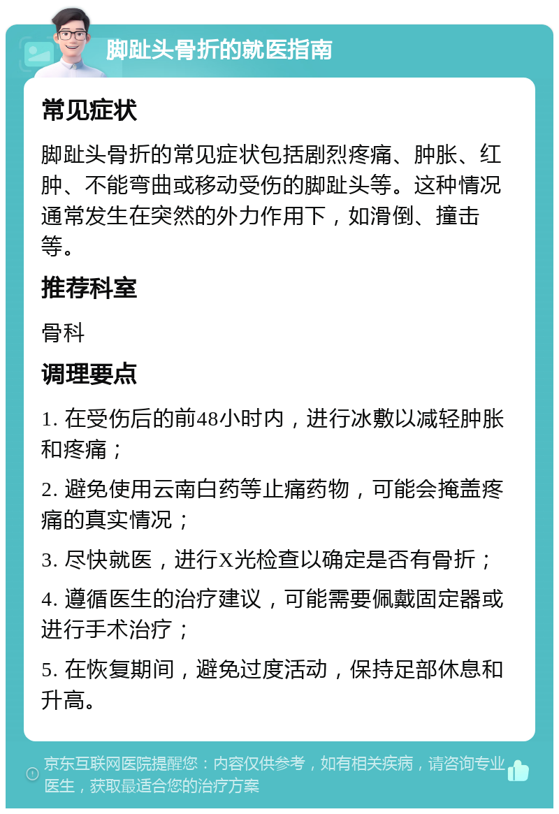 脚趾头骨折的就医指南 常见症状 脚趾头骨折的常见症状包括剧烈疼痛、肿胀、红肿、不能弯曲或移动受伤的脚趾头等。这种情况通常发生在突然的外力作用下，如滑倒、撞击等。 推荐科室 骨科 调理要点 1. 在受伤后的前48小时内，进行冰敷以减轻肿胀和疼痛； 2. 避免使用云南白药等止痛药物，可能会掩盖疼痛的真实情况； 3. 尽快就医，进行X光检查以确定是否有骨折； 4. 遵循医生的治疗建议，可能需要佩戴固定器或进行手术治疗； 5. 在恢复期间，避免过度活动，保持足部休息和升高。