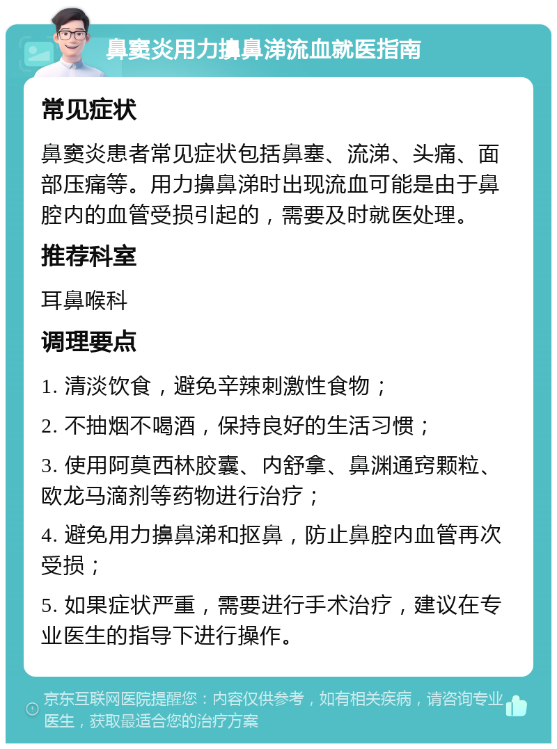 鼻窦炎用力擤鼻涕流血就医指南 常见症状 鼻窦炎患者常见症状包括鼻塞、流涕、头痛、面部压痛等。用力擤鼻涕时出现流血可能是由于鼻腔内的血管受损引起的，需要及时就医处理。 推荐科室 耳鼻喉科 调理要点 1. 清淡饮食，避免辛辣刺激性食物； 2. 不抽烟不喝酒，保持良好的生活习惯； 3. 使用阿莫西林胶囊、内舒拿、鼻渊通窍颗粒、欧龙马滴剂等药物进行治疗； 4. 避免用力擤鼻涕和抠鼻，防止鼻腔内血管再次受损； 5. 如果症状严重，需要进行手术治疗，建议在专业医生的指导下进行操作。