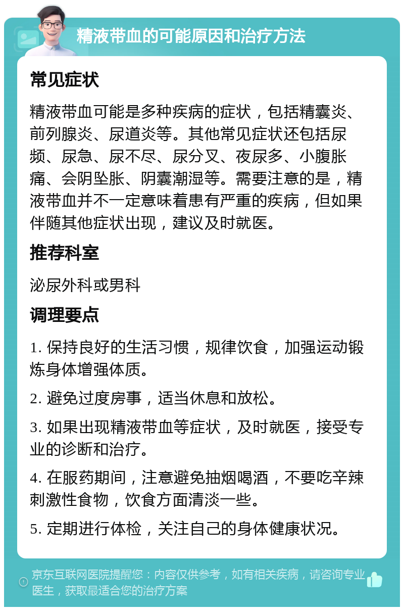 精液带血的可能原因和治疗方法 常见症状 精液带血可能是多种疾病的症状，包括精囊炎、前列腺炎、尿道炎等。其他常见症状还包括尿频、尿急、尿不尽、尿分叉、夜尿多、小腹胀痛、会阴坠胀、阴囊潮湿等。需要注意的是，精液带血并不一定意味着患有严重的疾病，但如果伴随其他症状出现，建议及时就医。 推荐科室 泌尿外科或男科 调理要点 1. 保持良好的生活习惯，规律饮食，加强运动锻炼身体增强体质。 2. 避免过度房事，适当休息和放松。 3. 如果出现精液带血等症状，及时就医，接受专业的诊断和治疗。 4. 在服药期间，注意避免抽烟喝酒，不要吃辛辣刺激性食物，饮食方面清淡一些。 5. 定期进行体检，关注自己的身体健康状况。