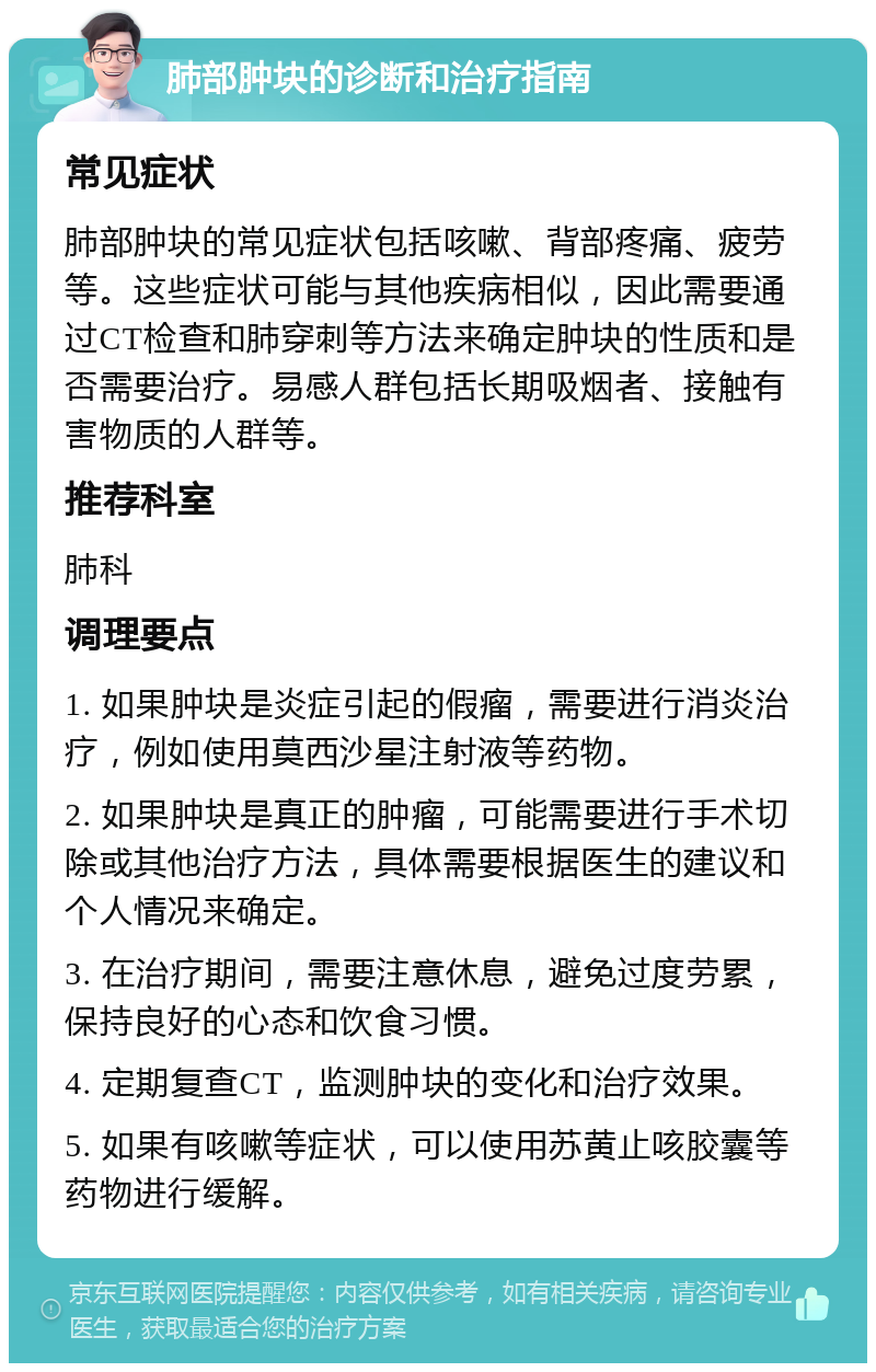 肺部肿块的诊断和治疗指南 常见症状 肺部肿块的常见症状包括咳嗽、背部疼痛、疲劳等。这些症状可能与其他疾病相似，因此需要通过CT检查和肺穿刺等方法来确定肿块的性质和是否需要治疗。易感人群包括长期吸烟者、接触有害物质的人群等。 推荐科室 肺科 调理要点 1. 如果肿块是炎症引起的假瘤，需要进行消炎治疗，例如使用莫西沙星注射液等药物。 2. 如果肿块是真正的肿瘤，可能需要进行手术切除或其他治疗方法，具体需要根据医生的建议和个人情况来确定。 3. 在治疗期间，需要注意休息，避免过度劳累，保持良好的心态和饮食习惯。 4. 定期复查CT，监测肿块的变化和治疗效果。 5. 如果有咳嗽等症状，可以使用苏黄止咳胶囊等药物进行缓解。