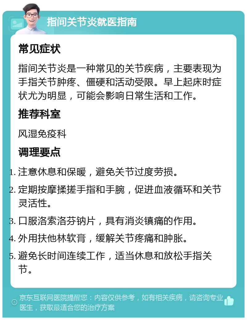 指间关节炎就医指南 常见症状 指间关节炎是一种常见的关节疾病，主要表现为手指关节肿疼、僵硬和活动受限。早上起床时症状尤为明显，可能会影响日常生活和工作。 推荐科室 风湿免疫科 调理要点 注意休息和保暖，避免关节过度劳损。 定期按摩揉搓手指和手腕，促进血液循环和关节灵活性。 口服洛索洛芬钠片，具有消炎镇痛的作用。 外用扶他林软膏，缓解关节疼痛和肿胀。 避免长时间连续工作，适当休息和放松手指关节。