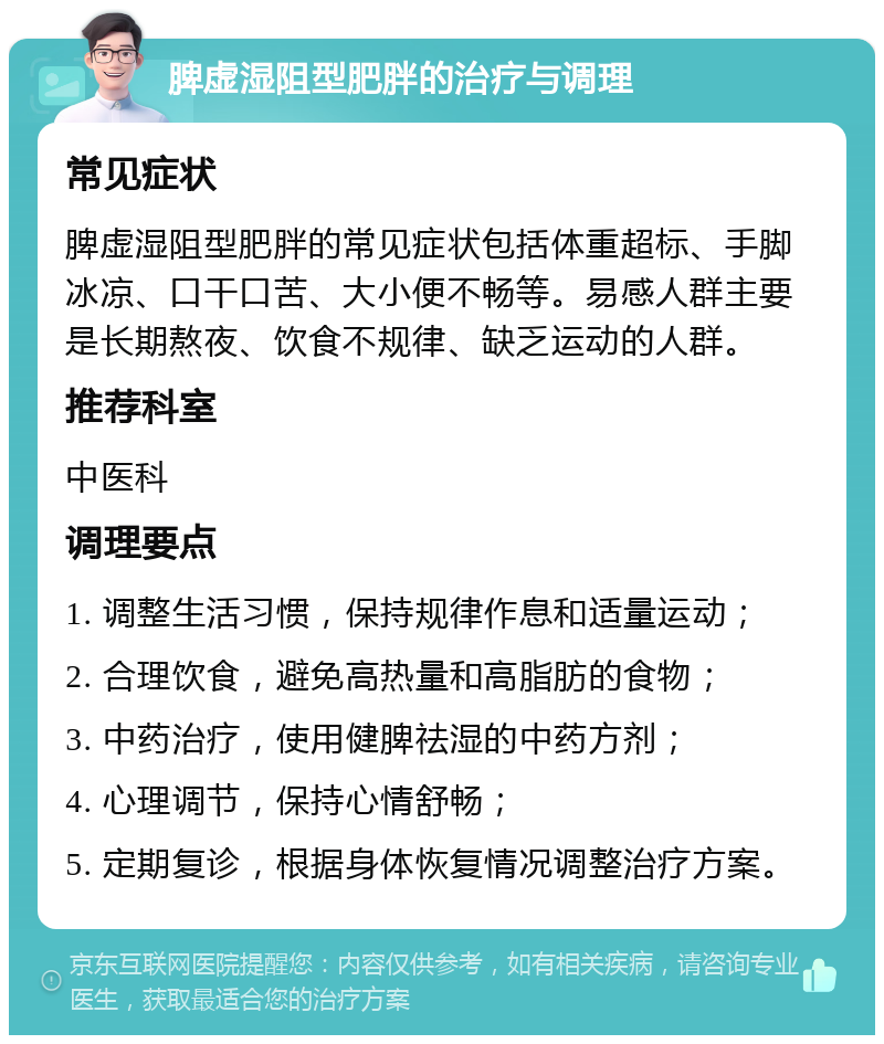 脾虚湿阻型肥胖的治疗与调理 常见症状 脾虚湿阻型肥胖的常见症状包括体重超标、手脚冰凉、口干口苦、大小便不畅等。易感人群主要是长期熬夜、饮食不规律、缺乏运动的人群。 推荐科室 中医科 调理要点 1. 调整生活习惯，保持规律作息和适量运动； 2. 合理饮食，避免高热量和高脂肪的食物； 3. 中药治疗，使用健脾祛湿的中药方剂； 4. 心理调节，保持心情舒畅； 5. 定期复诊，根据身体恢复情况调整治疗方案。