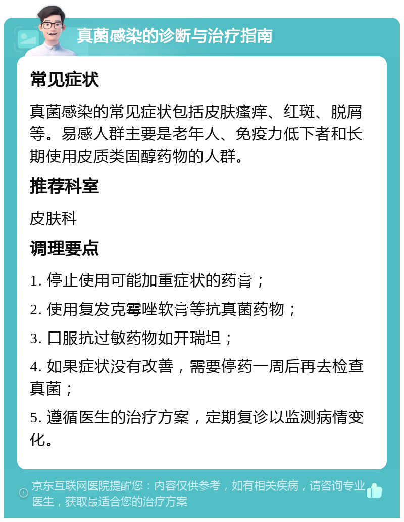 真菌感染的诊断与治疗指南 常见症状 真菌感染的常见症状包括皮肤瘙痒、红斑、脱屑等。易感人群主要是老年人、免疫力低下者和长期使用皮质类固醇药物的人群。 推荐科室 皮肤科 调理要点 1. 停止使用可能加重症状的药膏； 2. 使用复发克霉唑软膏等抗真菌药物； 3. 口服抗过敏药物如开瑞坦； 4. 如果症状没有改善，需要停药一周后再去检查真菌； 5. 遵循医生的治疗方案，定期复诊以监测病情变化。