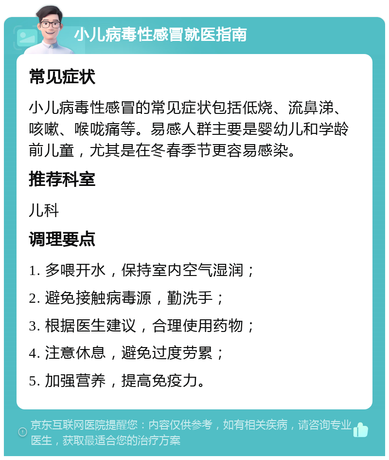 小儿病毒性感冒就医指南 常见症状 小儿病毒性感冒的常见症状包括低烧、流鼻涕、咳嗽、喉咙痛等。易感人群主要是婴幼儿和学龄前儿童，尤其是在冬春季节更容易感染。 推荐科室 儿科 调理要点 1. 多喂开水，保持室内空气湿润； 2. 避免接触病毒源，勤洗手； 3. 根据医生建议，合理使用药物； 4. 注意休息，避免过度劳累； 5. 加强营养，提高免疫力。