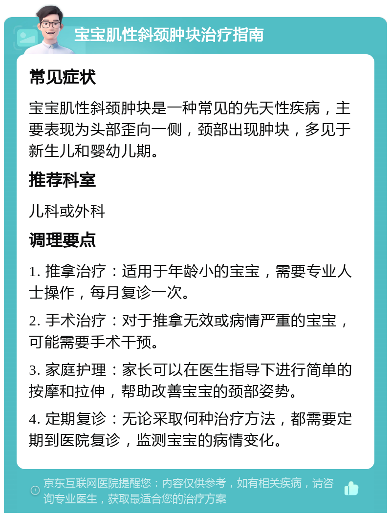 宝宝肌性斜颈肿块治疗指南 常见症状 宝宝肌性斜颈肿块是一种常见的先天性疾病，主要表现为头部歪向一侧，颈部出现肿块，多见于新生儿和婴幼儿期。 推荐科室 儿科或外科 调理要点 1. 推拿治疗：适用于年龄小的宝宝，需要专业人士操作，每月复诊一次。 2. 手术治疗：对于推拿无效或病情严重的宝宝，可能需要手术干预。 3. 家庭护理：家长可以在医生指导下进行简单的按摩和拉伸，帮助改善宝宝的颈部姿势。 4. 定期复诊：无论采取何种治疗方法，都需要定期到医院复诊，监测宝宝的病情变化。