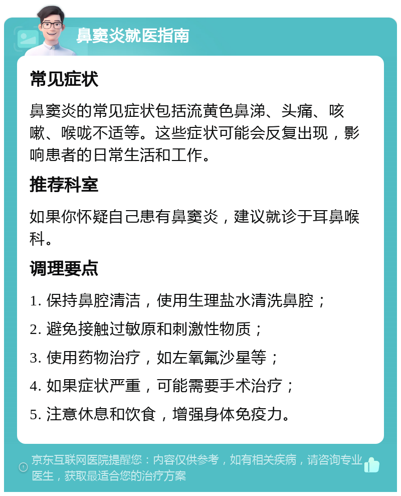 鼻窦炎就医指南 常见症状 鼻窦炎的常见症状包括流黄色鼻涕、头痛、咳嗽、喉咙不适等。这些症状可能会反复出现，影响患者的日常生活和工作。 推荐科室 如果你怀疑自己患有鼻窦炎，建议就诊于耳鼻喉科。 调理要点 1. 保持鼻腔清洁，使用生理盐水清洗鼻腔； 2. 避免接触过敏原和刺激性物质； 3. 使用药物治疗，如左氧氟沙星等； 4. 如果症状严重，可能需要手术治疗； 5. 注意休息和饮食，增强身体免疫力。