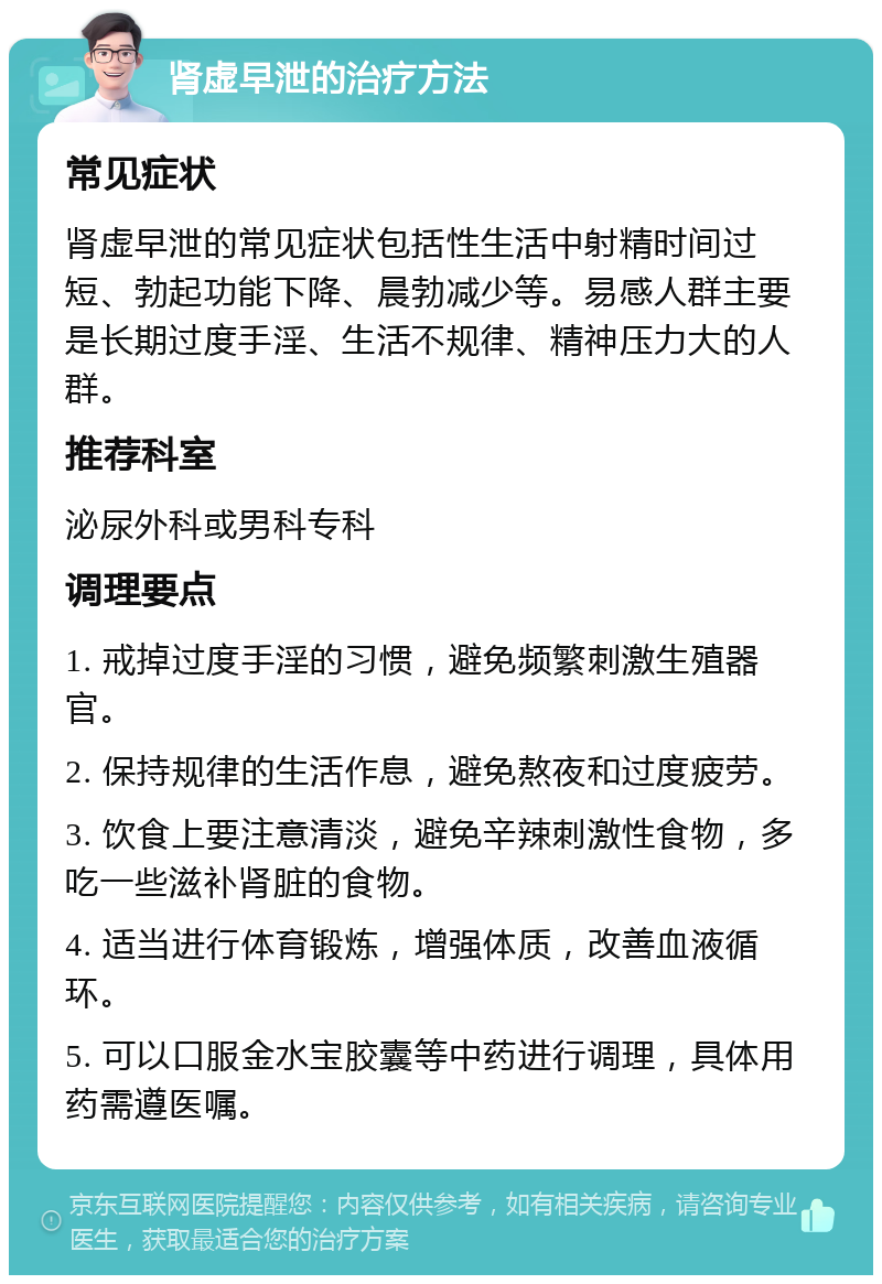 肾虚早泄的治疗方法 常见症状 肾虚早泄的常见症状包括性生活中射精时间过短、勃起功能下降、晨勃减少等。易感人群主要是长期过度手淫、生活不规律、精神压力大的人群。 推荐科室 泌尿外科或男科专科 调理要点 1. 戒掉过度手淫的习惯，避免频繁刺激生殖器官。 2. 保持规律的生活作息，避免熬夜和过度疲劳。 3. 饮食上要注意清淡，避免辛辣刺激性食物，多吃一些滋补肾脏的食物。 4. 适当进行体育锻炼，增强体质，改善血液循环。 5. 可以口服金水宝胶囊等中药进行调理，具体用药需遵医嘱。