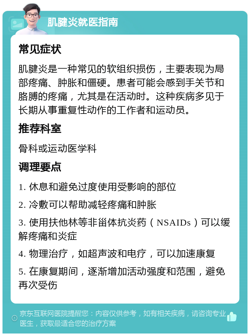 肌腱炎就医指南 常见症状 肌腱炎是一种常见的软组织损伤，主要表现为局部疼痛、肿胀和僵硬。患者可能会感到手关节和胳膊的疼痛，尤其是在活动时。这种疾病多见于长期从事重复性动作的工作者和运动员。 推荐科室 骨科或运动医学科 调理要点 1. 休息和避免过度使用受影响的部位 2. 冷敷可以帮助减轻疼痛和肿胀 3. 使用扶他林等非甾体抗炎药（NSAIDs）可以缓解疼痛和炎症 4. 物理治疗，如超声波和电疗，可以加速康复 5. 在康复期间，逐渐增加活动强度和范围，避免再次受伤