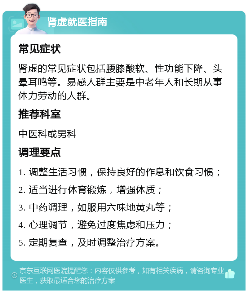 肾虚就医指南 常见症状 肾虚的常见症状包括腰膝酸软、性功能下降、头晕耳鸣等。易感人群主要是中老年人和长期从事体力劳动的人群。 推荐科室 中医科或男科 调理要点 1. 调整生活习惯，保持良好的作息和饮食习惯； 2. 适当进行体育锻炼，增强体质； 3. 中药调理，如服用六味地黄丸等； 4. 心理调节，避免过度焦虑和压力； 5. 定期复查，及时调整治疗方案。