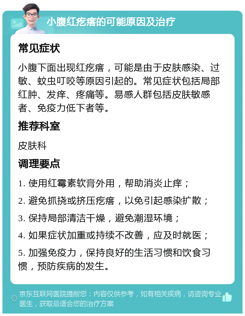 小腹红疙瘩的可能原因及治疗 常见症状 小腹下面出现红疙瘩，可能是由于皮肤感染、过敏、蚊虫叮咬等原因引起的。常见症状包括局部红肿、发痒、疼痛等。易感人群包括皮肤敏感者、免疫力低下者等。 推荐科室 皮肤科 调理要点 1. 使用红霉素软膏外用，帮助消炎止痒； 2. 避免抓挠或挤压疙瘩，以免引起感染扩散； 3. 保持局部清洁干燥，避免潮湿环境； 4. 如果症状加重或持续不改善，应及时就医； 5. 加强免疫力，保持良好的生活习惯和饮食习惯，预防疾病的发生。