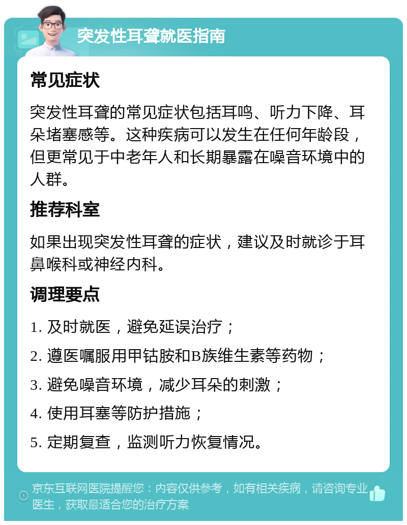 突发性耳聋就医指南 常见症状 突发性耳聋的常见症状包括耳鸣、听力下降、耳朵堵塞感等。这种疾病可以发生在任何年龄段，但更常见于中老年人和长期暴露在噪音环境中的人群。 推荐科室 如果出现突发性耳聋的症状，建议及时就诊于耳鼻喉科或神经内科。 调理要点 1. 及时就医，避免延误治疗； 2. 遵医嘱服用甲钴胺和B族维生素等药物； 3. 避免噪音环境，减少耳朵的刺激； 4. 使用耳塞等防护措施； 5. 定期复查，监测听力恢复情况。