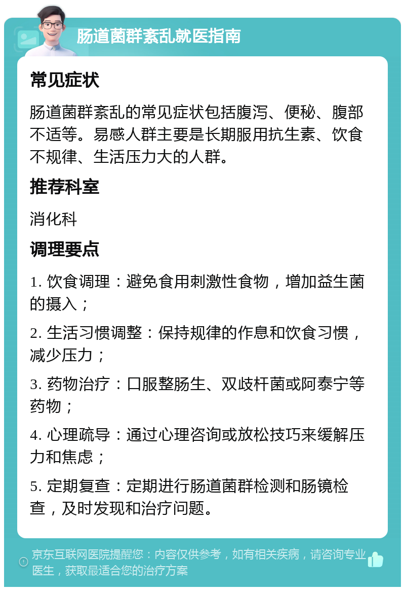 肠道菌群紊乱就医指南 常见症状 肠道菌群紊乱的常见症状包括腹泻、便秘、腹部不适等。易感人群主要是长期服用抗生素、饮食不规律、生活压力大的人群。 推荐科室 消化科 调理要点 1. 饮食调理：避免食用刺激性食物，增加益生菌的摄入； 2. 生活习惯调整：保持规律的作息和饮食习惯，减少压力； 3. 药物治疗：口服整肠生、双歧杆菌或阿泰宁等药物； 4. 心理疏导：通过心理咨询或放松技巧来缓解压力和焦虑； 5. 定期复查：定期进行肠道菌群检测和肠镜检查，及时发现和治疗问题。