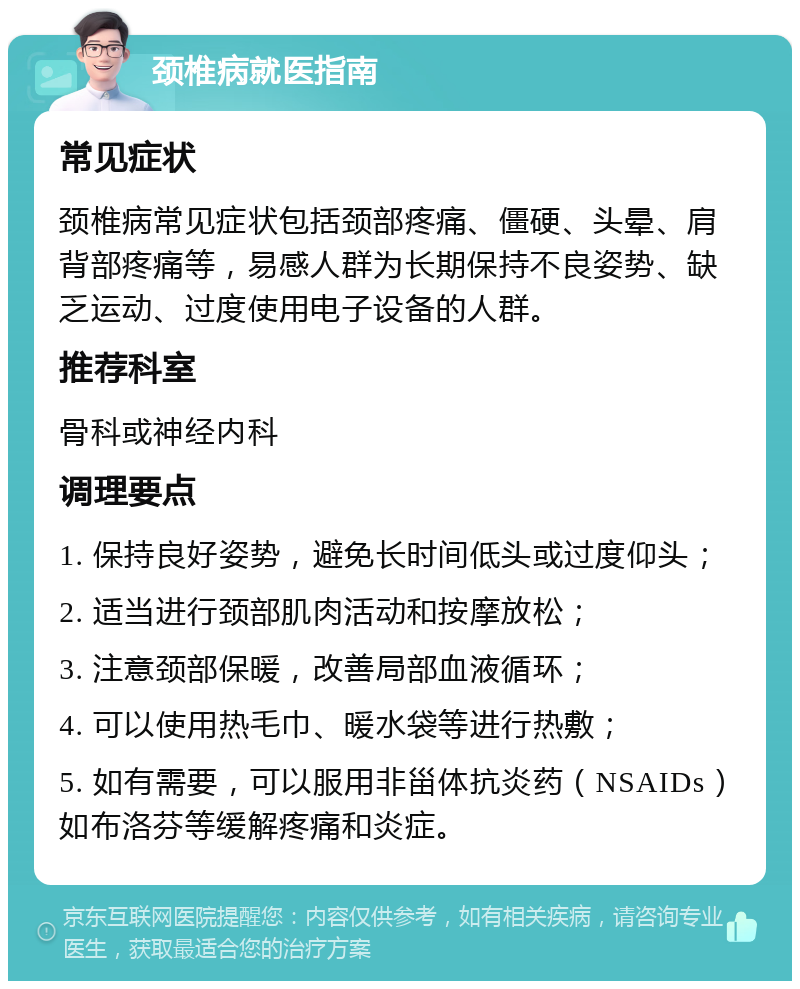 颈椎病就医指南 常见症状 颈椎病常见症状包括颈部疼痛、僵硬、头晕、肩背部疼痛等，易感人群为长期保持不良姿势、缺乏运动、过度使用电子设备的人群。 推荐科室 骨科或神经内科 调理要点 1. 保持良好姿势，避免长时间低头或过度仰头； 2. 适当进行颈部肌肉活动和按摩放松； 3. 注意颈部保暖，改善局部血液循环； 4. 可以使用热毛巾、暖水袋等进行热敷； 5. 如有需要，可以服用非甾体抗炎药（NSAIDs）如布洛芬等缓解疼痛和炎症。