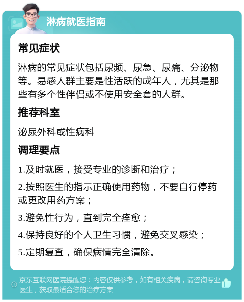 淋病就医指南 常见症状 淋病的常见症状包括尿频、尿急、尿痛、分泌物等。易感人群主要是性活跃的成年人，尤其是那些有多个性伴侣或不使用安全套的人群。 推荐科室 泌尿外科或性病科 调理要点 1.及时就医，接受专业的诊断和治疗； 2.按照医生的指示正确使用药物，不要自行停药或更改用药方案； 3.避免性行为，直到完全痊愈； 4.保持良好的个人卫生习惯，避免交叉感染； 5.定期复查，确保病情完全清除。