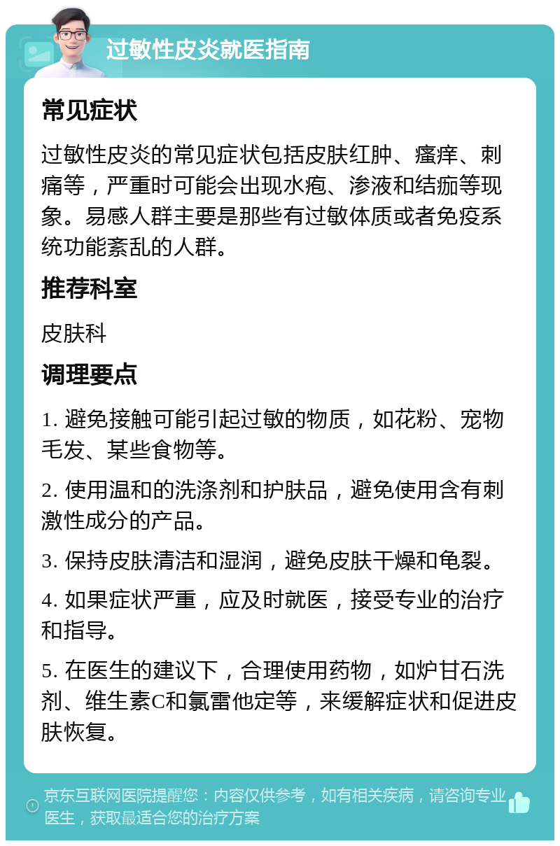 过敏性皮炎就医指南 常见症状 过敏性皮炎的常见症状包括皮肤红肿、瘙痒、刺痛等，严重时可能会出现水疱、渗液和结痂等现象。易感人群主要是那些有过敏体质或者免疫系统功能紊乱的人群。 推荐科室 皮肤科 调理要点 1. 避免接触可能引起过敏的物质，如花粉、宠物毛发、某些食物等。 2. 使用温和的洗涤剂和护肤品，避免使用含有刺激性成分的产品。 3. 保持皮肤清洁和湿润，避免皮肤干燥和龟裂。 4. 如果症状严重，应及时就医，接受专业的治疗和指导。 5. 在医生的建议下，合理使用药物，如炉甘石洗剂、维生素C和氯雷他定等，来缓解症状和促进皮肤恢复。