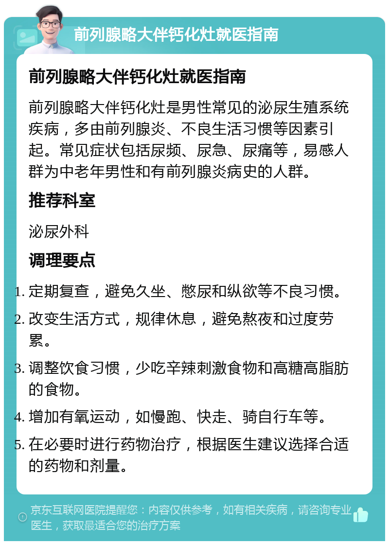 前列腺略大伴钙化灶就医指南 前列腺略大伴钙化灶就医指南 前列腺略大伴钙化灶是男性常见的泌尿生殖系统疾病，多由前列腺炎、不良生活习惯等因素引起。常见症状包括尿频、尿急、尿痛等，易感人群为中老年男性和有前列腺炎病史的人群。 推荐科室 泌尿外科 调理要点 定期复查，避免久坐、憋尿和纵欲等不良习惯。 改变生活方式，规律休息，避免熬夜和过度劳累。 调整饮食习惯，少吃辛辣刺激食物和高糖高脂肪的食物。 增加有氧运动，如慢跑、快走、骑自行车等。 在必要时进行药物治疗，根据医生建议选择合适的药物和剂量。