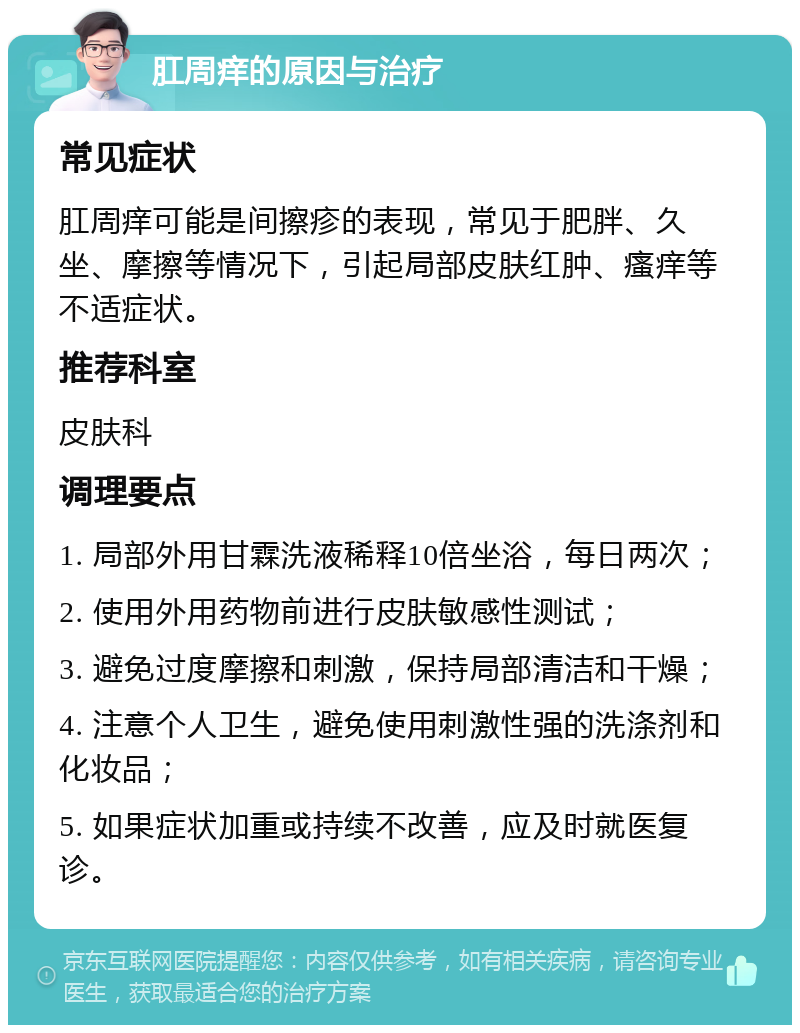 肛周痒的原因与治疗 常见症状 肛周痒可能是间擦疹的表现，常见于肥胖、久坐、摩擦等情况下，引起局部皮肤红肿、瘙痒等不适症状。 推荐科室 皮肤科 调理要点 1. 局部外用甘霖洗液稀释10倍坐浴，每日两次； 2. 使用外用药物前进行皮肤敏感性测试； 3. 避免过度摩擦和刺激，保持局部清洁和干燥； 4. 注意个人卫生，避免使用刺激性强的洗涤剂和化妆品； 5. 如果症状加重或持续不改善，应及时就医复诊。