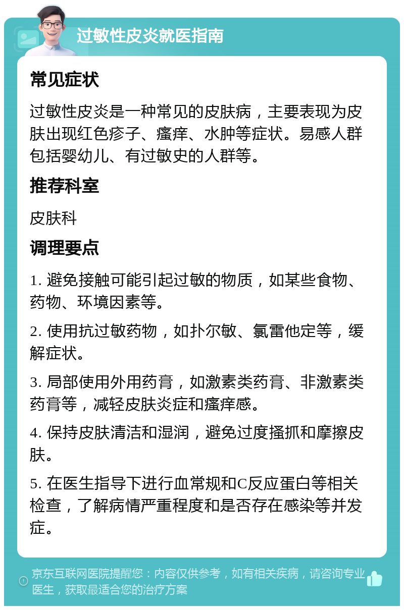 过敏性皮炎就医指南 常见症状 过敏性皮炎是一种常见的皮肤病，主要表现为皮肤出现红色疹子、瘙痒、水肿等症状。易感人群包括婴幼儿、有过敏史的人群等。 推荐科室 皮肤科 调理要点 1. 避免接触可能引起过敏的物质，如某些食物、药物、环境因素等。 2. 使用抗过敏药物，如扑尔敏、氯雷他定等，缓解症状。 3. 局部使用外用药膏，如激素类药膏、非激素类药膏等，减轻皮肤炎症和瘙痒感。 4. 保持皮肤清洁和湿润，避免过度搔抓和摩擦皮肤。 5. 在医生指导下进行血常规和C反应蛋白等相关检查，了解病情严重程度和是否存在感染等并发症。