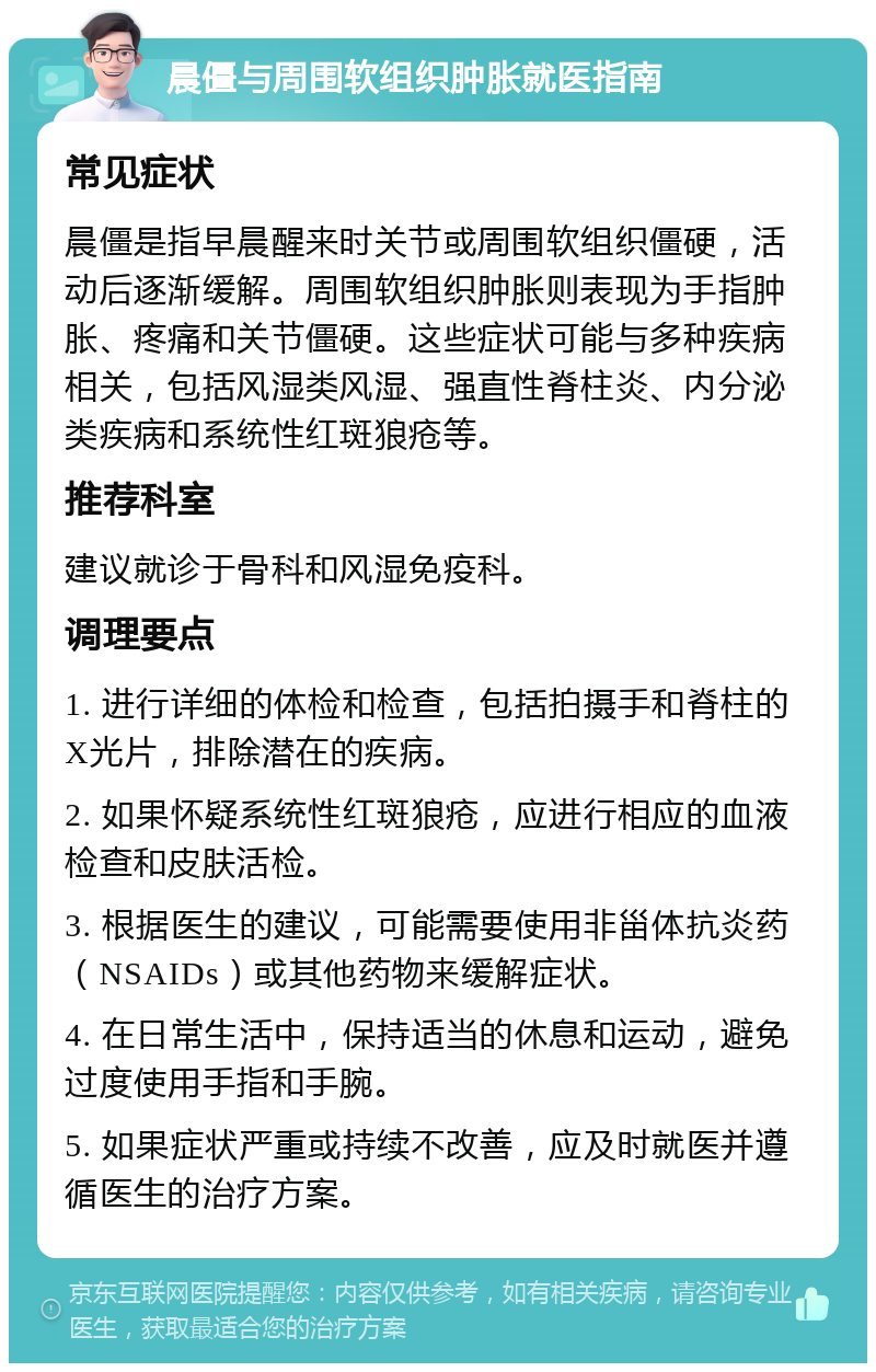 晨僵与周围软组织肿胀就医指南 常见症状 晨僵是指早晨醒来时关节或周围软组织僵硬，活动后逐渐缓解。周围软组织肿胀则表现为手指肿胀、疼痛和关节僵硬。这些症状可能与多种疾病相关，包括风湿类风湿、强直性脊柱炎、内分泌类疾病和系统性红斑狼疮等。 推荐科室 建议就诊于骨科和风湿免疫科。 调理要点 1. 进行详细的体检和检查，包括拍摄手和脊柱的X光片，排除潜在的疾病。 2. 如果怀疑系统性红斑狼疮，应进行相应的血液检查和皮肤活检。 3. 根据医生的建议，可能需要使用非甾体抗炎药（NSAIDs）或其他药物来缓解症状。 4. 在日常生活中，保持适当的休息和运动，避免过度使用手指和手腕。 5. 如果症状严重或持续不改善，应及时就医并遵循医生的治疗方案。