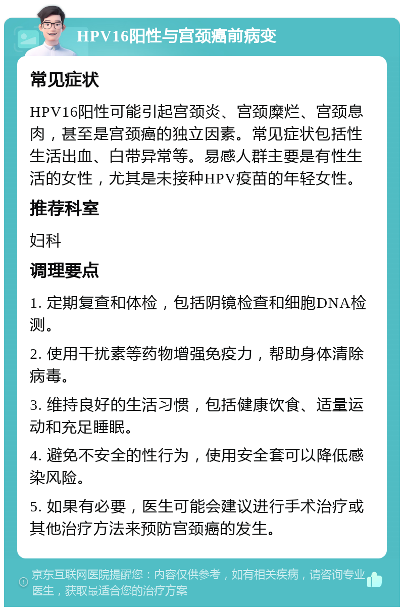 HPV16阳性与宫颈癌前病变 常见症状 HPV16阳性可能引起宫颈炎、宫颈糜烂、宫颈息肉，甚至是宫颈癌的独立因素。常见症状包括性生活出血、白带异常等。易感人群主要是有性生活的女性，尤其是未接种HPV疫苗的年轻女性。 推荐科室 妇科 调理要点 1. 定期复查和体检，包括阴镜检查和细胞DNA检测。 2. 使用干扰素等药物增强免疫力，帮助身体清除病毒。 3. 维持良好的生活习惯，包括健康饮食、适量运动和充足睡眠。 4. 避免不安全的性行为，使用安全套可以降低感染风险。 5. 如果有必要，医生可能会建议进行手术治疗或其他治疗方法来预防宫颈癌的发生。