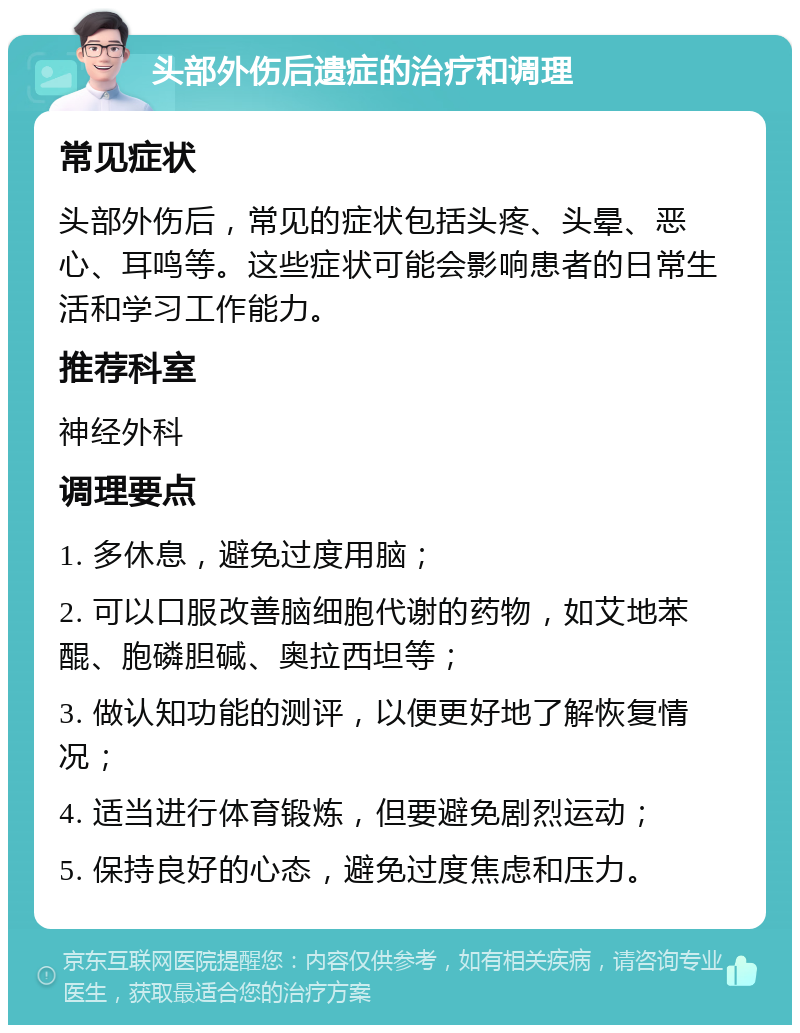 头部外伤后遗症的治疗和调理 常见症状 头部外伤后，常见的症状包括头疼、头晕、恶心、耳鸣等。这些症状可能会影响患者的日常生活和学习工作能力。 推荐科室 神经外科 调理要点 1. 多休息，避免过度用脑； 2. 可以口服改善脑细胞代谢的药物，如艾地苯醌、胞磷胆碱、奥拉西坦等； 3. 做认知功能的测评，以便更好地了解恢复情况； 4. 适当进行体育锻炼，但要避免剧烈运动； 5. 保持良好的心态，避免过度焦虑和压力。