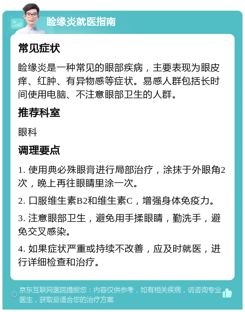 睑缘炎就医指南 常见症状 睑缘炎是一种常见的眼部疾病，主要表现为眼皮痒、红肿、有异物感等症状。易感人群包括长时间使用电脑、不注意眼部卫生的人群。 推荐科室 眼科 调理要点 1. 使用典必殊眼膏进行局部治疗，涂抹于外眼角2次，晚上再往眼睛里涂一次。 2. 口服维生素B2和维生素C，增强身体免疫力。 3. 注意眼部卫生，避免用手揉眼睛，勤洗手，避免交叉感染。 4. 如果症状严重或持续不改善，应及时就医，进行详细检查和治疗。