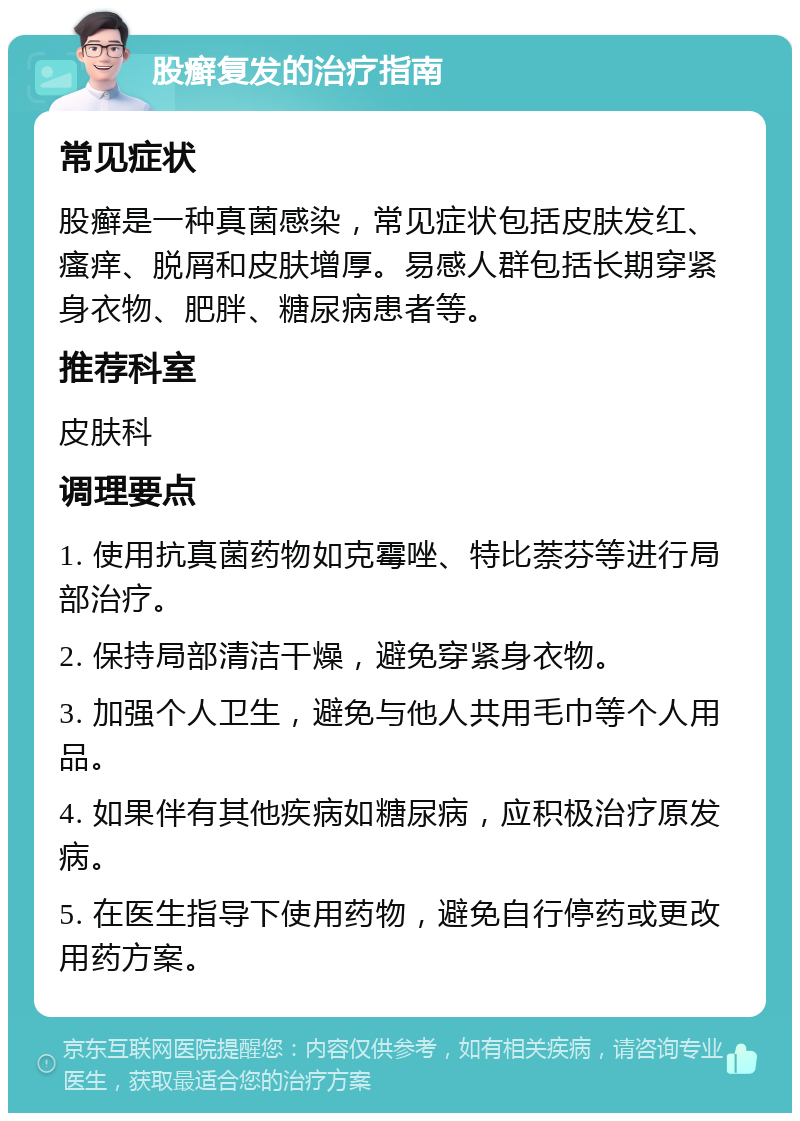 股癣复发的治疗指南 常见症状 股癣是一种真菌感染，常见症状包括皮肤发红、瘙痒、脱屑和皮肤增厚。易感人群包括长期穿紧身衣物、肥胖、糖尿病患者等。 推荐科室 皮肤科 调理要点 1. 使用抗真菌药物如克霉唑、特比萘芬等进行局部治疗。 2. 保持局部清洁干燥，避免穿紧身衣物。 3. 加强个人卫生，避免与他人共用毛巾等个人用品。 4. 如果伴有其他疾病如糖尿病，应积极治疗原发病。 5. 在医生指导下使用药物，避免自行停药或更改用药方案。