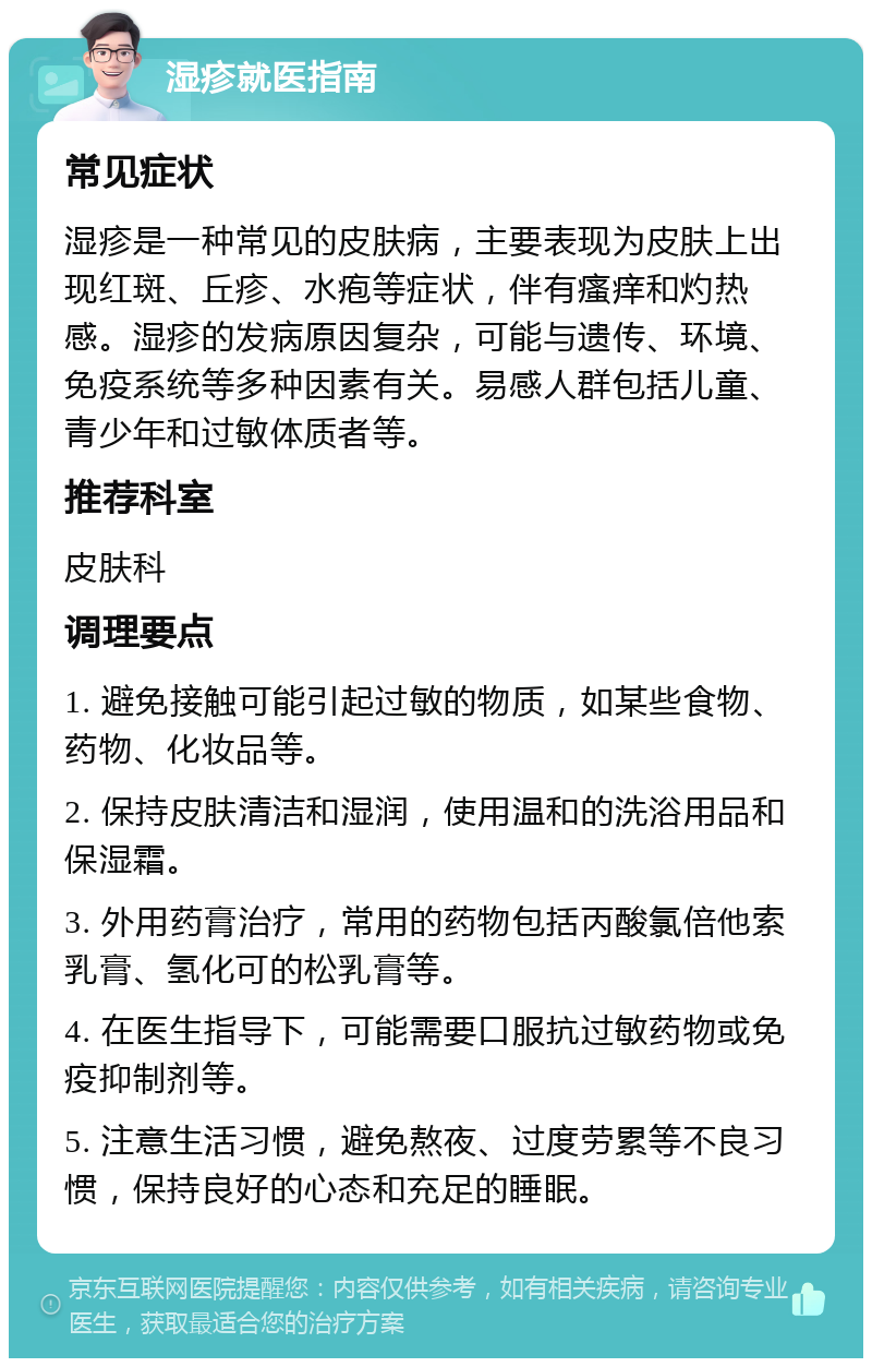 湿疹就医指南 常见症状 湿疹是一种常见的皮肤病，主要表现为皮肤上出现红斑、丘疹、水疱等症状，伴有瘙痒和灼热感。湿疹的发病原因复杂，可能与遗传、环境、免疫系统等多种因素有关。易感人群包括儿童、青少年和过敏体质者等。 推荐科室 皮肤科 调理要点 1. 避免接触可能引起过敏的物质，如某些食物、药物、化妆品等。 2. 保持皮肤清洁和湿润，使用温和的洗浴用品和保湿霜。 3. 外用药膏治疗，常用的药物包括丙酸氯倍他索乳膏、氢化可的松乳膏等。 4. 在医生指导下，可能需要口服抗过敏药物或免疫抑制剂等。 5. 注意生活习惯，避免熬夜、过度劳累等不良习惯，保持良好的心态和充足的睡眠。