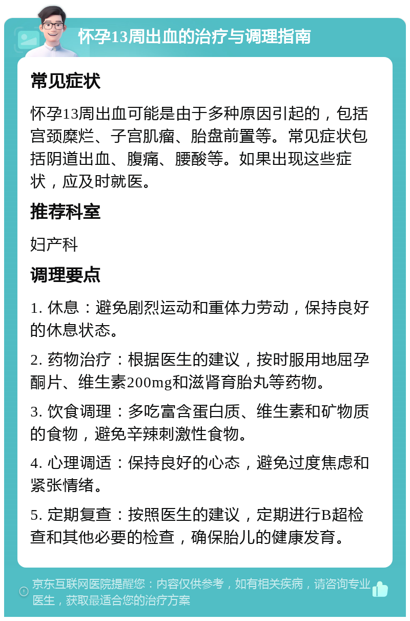 怀孕13周出血的治疗与调理指南 常见症状 怀孕13周出血可能是由于多种原因引起的，包括宫颈糜烂、子宫肌瘤、胎盘前置等。常见症状包括阴道出血、腹痛、腰酸等。如果出现这些症状，应及时就医。 推荐科室 妇产科 调理要点 1. 休息：避免剧烈运动和重体力劳动，保持良好的休息状态。 2. 药物治疗：根据医生的建议，按时服用地屈孕酮片、维生素200mg和滋肾育胎丸等药物。 3. 饮食调理：多吃富含蛋白质、维生素和矿物质的食物，避免辛辣刺激性食物。 4. 心理调适：保持良好的心态，避免过度焦虑和紧张情绪。 5. 定期复查：按照医生的建议，定期进行B超检查和其他必要的检查，确保胎儿的健康发育。