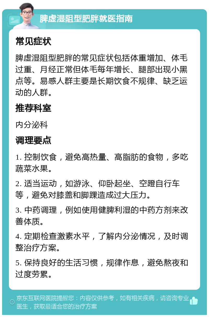 脾虚湿阻型肥胖就医指南 常见症状 脾虚湿阻型肥胖的常见症状包括体重增加、体毛过重、月经正常但体毛每年增长、腿部出现小黑点等。易感人群主要是长期饮食不规律、缺乏运动的人群。 推荐科室 内分泌科 调理要点 1. 控制饮食，避免高热量、高脂肪的食物，多吃蔬菜水果。 2. 适当运动，如游泳、仰卧起坐、空蹬自行车等，避免对膝盖和脚踝造成过大压力。 3. 中药调理，例如使用健脾利湿的中药方剂来改善体质。 4. 定期检查激素水平，了解内分泌情况，及时调整治疗方案。 5. 保持良好的生活习惯，规律作息，避免熬夜和过度劳累。