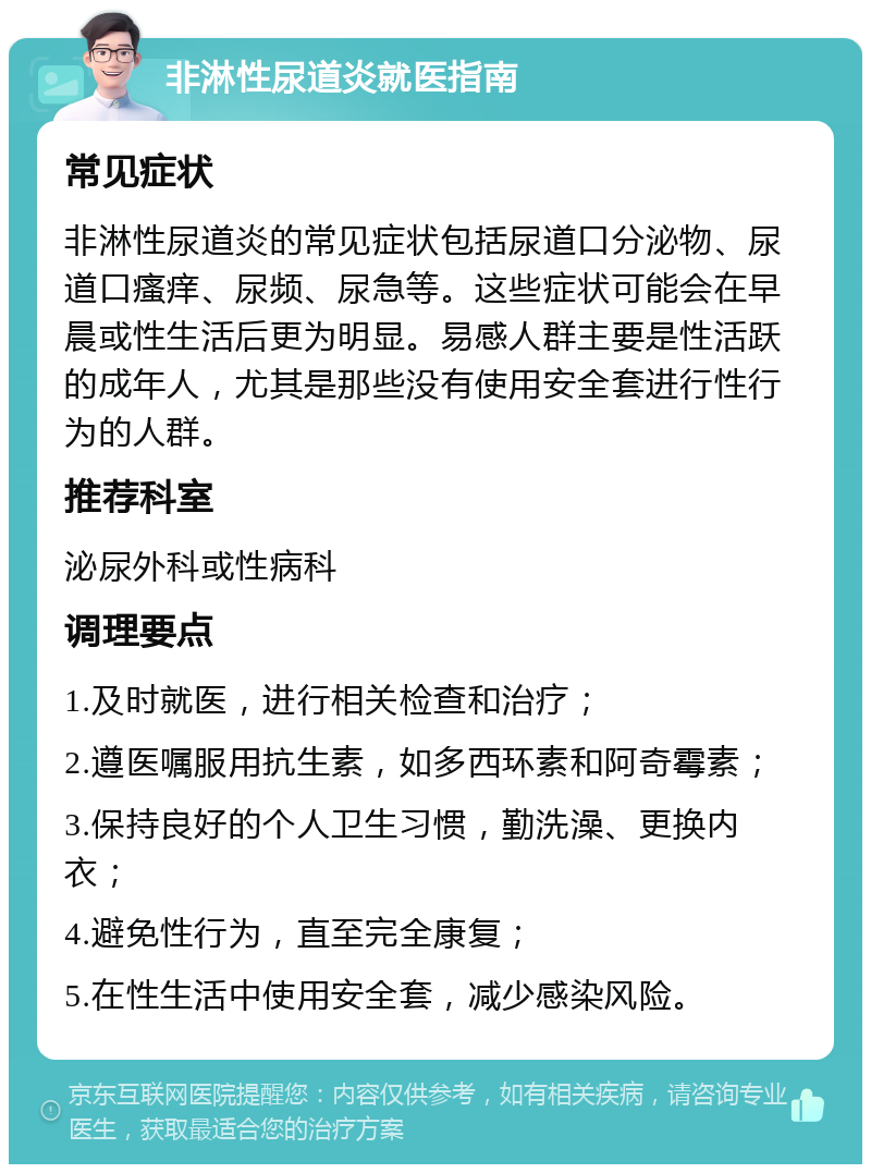 非淋性尿道炎就医指南 常见症状 非淋性尿道炎的常见症状包括尿道口分泌物、尿道口瘙痒、尿频、尿急等。这些症状可能会在早晨或性生活后更为明显。易感人群主要是性活跃的成年人，尤其是那些没有使用安全套进行性行为的人群。 推荐科室 泌尿外科或性病科 调理要点 1.及时就医，进行相关检查和治疗； 2.遵医嘱服用抗生素，如多西环素和阿奇霉素； 3.保持良好的个人卫生习惯，勤洗澡、更换内衣； 4.避免性行为，直至完全康复； 5.在性生活中使用安全套，减少感染风险。