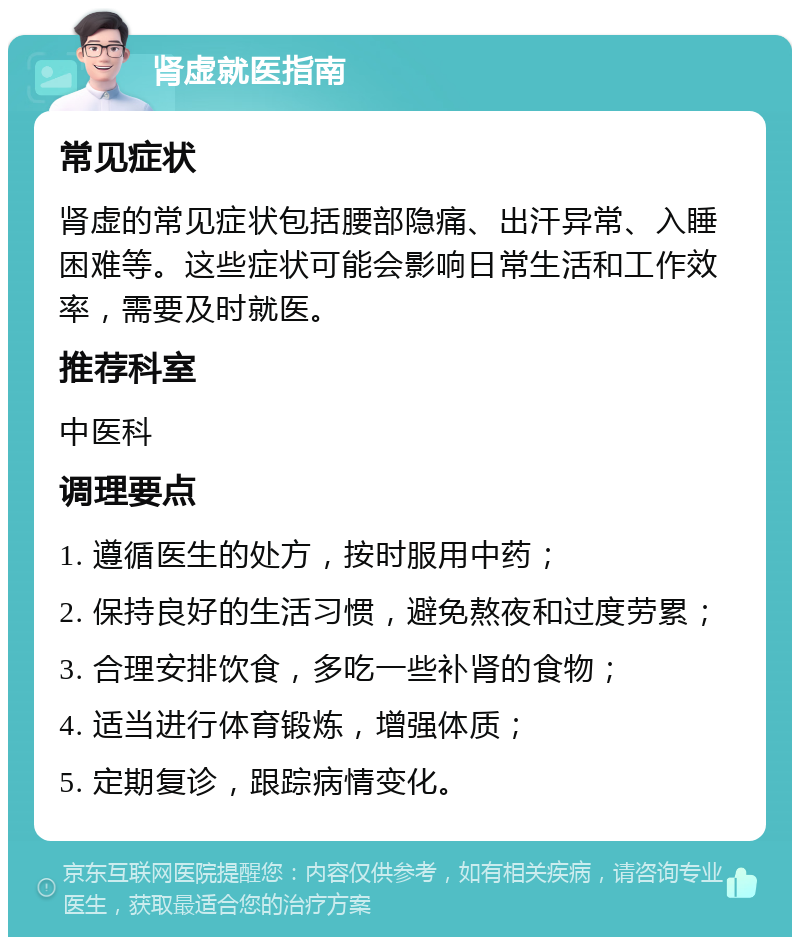 肾虚就医指南 常见症状 肾虚的常见症状包括腰部隐痛、出汗异常、入睡困难等。这些症状可能会影响日常生活和工作效率，需要及时就医。 推荐科室 中医科 调理要点 1. 遵循医生的处方，按时服用中药； 2. 保持良好的生活习惯，避免熬夜和过度劳累； 3. 合理安排饮食，多吃一些补肾的食物； 4. 适当进行体育锻炼，增强体质； 5. 定期复诊，跟踪病情变化。