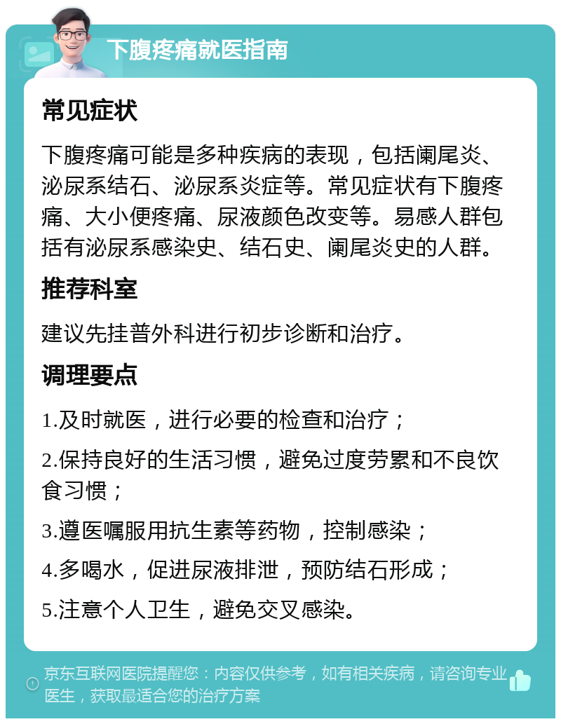 下腹疼痛就医指南 常见症状 下腹疼痛可能是多种疾病的表现，包括阑尾炎、泌尿系结石、泌尿系炎症等。常见症状有下腹疼痛、大小便疼痛、尿液颜色改变等。易感人群包括有泌尿系感染史、结石史、阑尾炎史的人群。 推荐科室 建议先挂普外科进行初步诊断和治疗。 调理要点 1.及时就医，进行必要的检查和治疗； 2.保持良好的生活习惯，避免过度劳累和不良饮食习惯； 3.遵医嘱服用抗生素等药物，控制感染； 4.多喝水，促进尿液排泄，预防结石形成； 5.注意个人卫生，避免交叉感染。