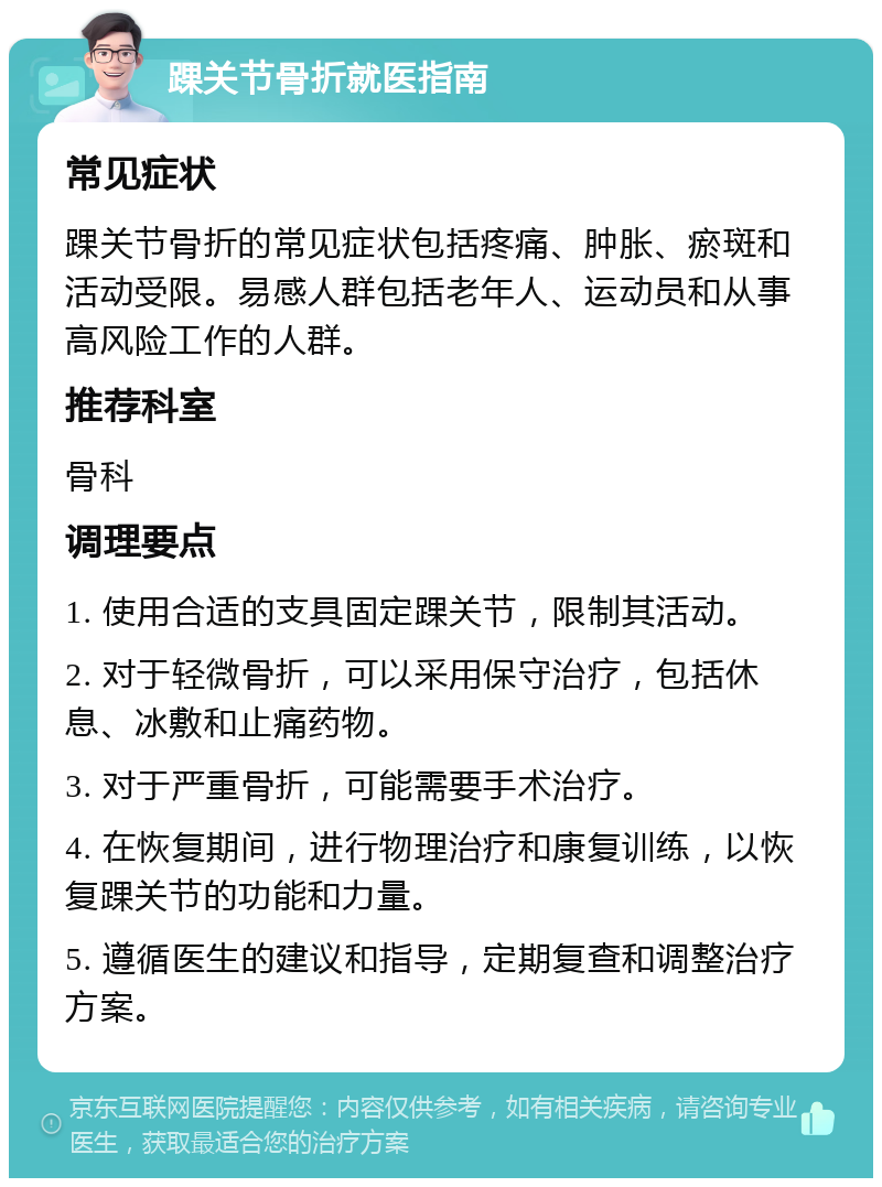 踝关节骨折就医指南 常见症状 踝关节骨折的常见症状包括疼痛、肿胀、瘀斑和活动受限。易感人群包括老年人、运动员和从事高风险工作的人群。 推荐科室 骨科 调理要点 1. 使用合适的支具固定踝关节，限制其活动。 2. 对于轻微骨折，可以采用保守治疗，包括休息、冰敷和止痛药物。 3. 对于严重骨折，可能需要手术治疗。 4. 在恢复期间，进行物理治疗和康复训练，以恢复踝关节的功能和力量。 5. 遵循医生的建议和指导，定期复查和调整治疗方案。