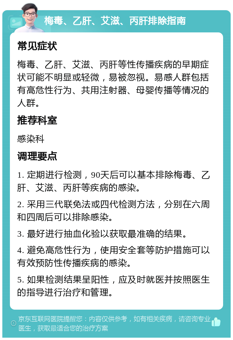 梅毒、乙肝、艾滋、丙肝排除指南 常见症状 梅毒、乙肝、艾滋、丙肝等性传播疾病的早期症状可能不明显或轻微，易被忽视。易感人群包括有高危性行为、共用注射器、母婴传播等情况的人群。 推荐科室 感染科 调理要点 1. 定期进行检测，90天后可以基本排除梅毒、乙肝、艾滋、丙肝等疾病的感染。 2. 采用三代联免法或四代检测方法，分别在六周和四周后可以排除感染。 3. 最好进行抽血化验以获取最准确的结果。 4. 避免高危性行为，使用安全套等防护措施可以有效预防性传播疾病的感染。 5. 如果检测结果呈阳性，应及时就医并按照医生的指导进行治疗和管理。