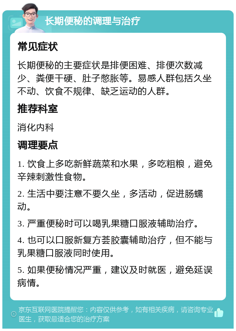 长期便秘的调理与治疗 常见症状 长期便秘的主要症状是排便困难、排便次数减少、粪便干硬、肚子憋胀等。易感人群包括久坐不动、饮食不规律、缺乏运动的人群。 推荐科室 消化内科 调理要点 1. 饮食上多吃新鲜蔬菜和水果，多吃粗粮，避免辛辣刺激性食物。 2. 生活中要注意不要久坐，多活动，促进肠蠕动。 3. 严重便秘时可以喝乳果糖口服液辅助治疗。 4. 也可以口服新复方荟胶囊辅助治疗，但不能与乳果糖口服液同时使用。 5. 如果便秘情况严重，建议及时就医，避免延误病情。