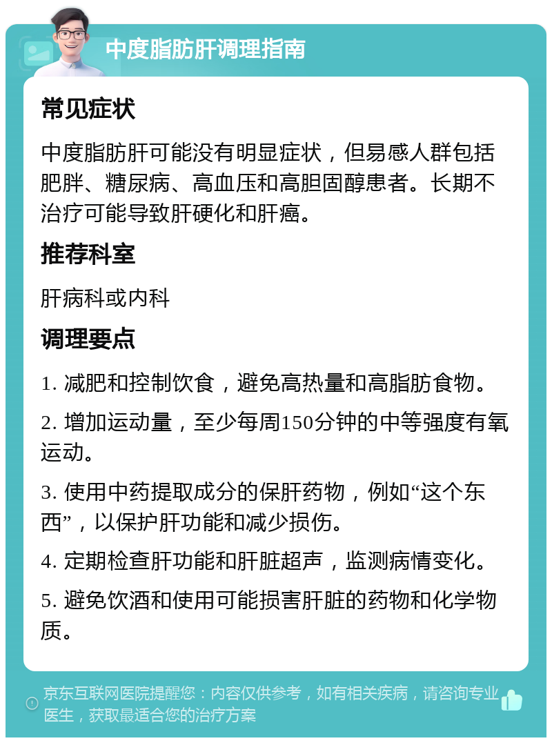 中度脂肪肝调理指南 常见症状 中度脂肪肝可能没有明显症状，但易感人群包括肥胖、糖尿病、高血压和高胆固醇患者。长期不治疗可能导致肝硬化和肝癌。 推荐科室 肝病科或内科 调理要点 1. 减肥和控制饮食，避免高热量和高脂肪食物。 2. 增加运动量，至少每周150分钟的中等强度有氧运动。 3. 使用中药提取成分的保肝药物，例如“这个东西”，以保护肝功能和减少损伤。 4. 定期检查肝功能和肝脏超声，监测病情变化。 5. 避免饮酒和使用可能损害肝脏的药物和化学物质。